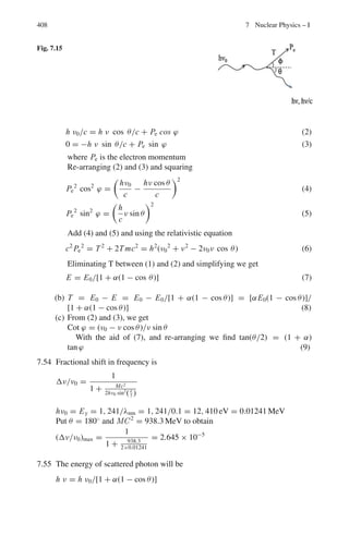 6.2 Problems 325
6.58 A particle A decays at rest via A → B + C. Find the total energy of B in
terms of the masses of A, B and C.
6.59 Calculate the maximum energy of the positron emitted in kaon decay at rest
K+
→ e+
+ π0
+ γe.
6.60 Consider a symmetric elastic collision between a particle of mass m and
kinetic energy T and a particle of the same mass at rest. Relativistically, show
that the cosine of the angle between the two particles after the collision is
T/(T + 4 mc2
)
6.61 An electron has kinetic energy equal to its rest energy. Show that the energy
of a photon which has the same momentum as this electron is given by
Eγ =
√
3E0, where E0 = mec2
6.62 Consider the decay of muon at rest. If the energy released is divided equally
among the final leptons, then show that the angle between paths of any two
leptons is approximately 120◦
(neglect the mass of leptons compared to the
mass of muon mass).
6.63 If a proton of 109
eV collides with a stationary electron and knock it off at
3◦
with respect to the incident direction, what is the energy acquired by the
electron?
[Osmania University 1963]
6.64 Calculate (a) the mass of the pion in terms of the mass of the electron, given
that the kinetic energy of the muon from the pion decay at rest is 4.12 MeV
and (b) the maximum energy of electron (in MeV) from the decay of muon
at rest (mass of muon is 206.9 me). The mass of the electron is equivalent to
0.511 MeV)
[University of Durham 1961]
6.65 Antiprotons are captured at rest in deuterium giving rise to the reaction.
p−
+ d → n + π0
Find the total energy of the π0
. The rest energies for p−
, d, n, π0
are 938.2,
1875.5, 939.5 and 135.0 MeV respectively.
6.66 As a result of a nuclear interaction a K∗+
particle is created which decays to a
K meson and a π−
meson with rest masses equal to 966 me and 273 me respec-
tively. From the curvature of the resulting tracks in a magnetic field, it is con-
cluded that the momentum of the secondary K and π mesons are 394 MeV/c
and 254 MeV/c respectively, their initial directions of motion being inclined
to one another at 154◦
. Calculate the rest mass of the K∗
particle
[Bristol 1964, 1966]
6.67 A proton of kinetic energy 940 MeV makes an elastic collision with a station-
ary proton in such a way that after collision, the protons are travelling at equal
angles on either side of the incident proton. Calculate the angle between the
directions of motion of the protons.
[Liverpool 1963]
 
