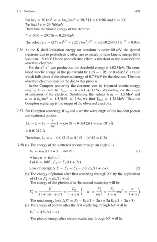 326 6 Special Theory of Relativity
6.68 A proton of momentum p large compared with its rest mass M, collides with
a proton inside a target nucleus with Fermi momentum pf. Find the available
kinetic energy in the collision, as compared with that for a free-nucleon target,
when p and pf are (a) parallel (b) anti parallel (c) orthogonal.
6.69 An antiproton of momentum 5 GeV/c suffers a scattering. The angles of the
recoil proton and scattered antiproton are found to be 82◦
and 2◦
30	
with
respect to the incident direction. Show that the event is consistent with an
elastic scattering of an antiproton with a free proton.
6.70 Show that if E is the ultra-relativistic laboratory energy of electrons incident
on a nucleus of mass M, the nucleus will acquire kinetic energy
EN = (E2
/Mc2
)(1 − cos θ)/(1 + E(1 − cos θ)/Mc2
)
where θ is the scattering angle.
6.71 A particle of mass M  me scatters elastically from an electron. If the inci-
dent particle’s momentum is p and the scattered electron’s relativistic energy
is E and φ is the angle the electron makes with the incident particle, show that
M = P[{[E + me]/[E − me]} cos2
φ − 1]]1/2
6.72 A neutrino of energy 2 GeV collides with an electron. Calculate the maximum
momentum transfer to the electron.
6.73 A particle of mass m1 collides elastically target particle of mass m2 at rela-
tivistic energy. Show that the maximum angle at which m1 is scattered in the
lab system is dependent only on the masses of particles provided m1  m2
6.74 Show that if energy ν( mec2
) and momentum q are transferred to a free sta-
tionary electron the four-momentum transfer squared is given by q2
= −2meν
6.75 A photon of energy E travelling in the +x direction collides elastically with
an electron of mass m moving in the opposite direction. After the collision,
the photon travels back along the –x direction with the same energy E.
(a) Use the conservation of energy and momentum to demonstrate that the
initial and final electron momenta are equal and opposite and of magni-
tude E/c.
(b) Hence show that the electron speed is given by
v/c = (1 + (mc
2
/E)2
)−1/2
[adapted from the University of Manchester 2008]
6.2.4 Invariance Principle
6.76 Use the invariance of scalar product of two four-vectors under Lorentz trans-
formation to obtain the expression for Compton scattering wavelength shift.
6.77 Show that for a high energy electron scattering at an angle θ, the value of
the squared four-momentum transfer is given approximately by Q2
= 2E2
 