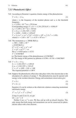 328 6 Special Theory of Relativity
are the sole products of disintegration of a heavier object, what was the rest
mass, velocity and direction of motion?
[University of Bristol 1965]
6.87 A V-type of event is observed in a bubble chamber. The curvature measure-
ments on the two tracks show that their momenta are p+ = 1.670 GeV/c and
p− = 0.408 GeV/c. The angle contained between the two tracks is θ = 15◦
. It
is obviously due to the decay of a neutral unstable particle. It is suspected that
it is due to the decay (a) K0
→ π+
+ π−
or (b) Λ → p + π−
. Identify the
neutral particle.
6.88 Derive the formula in Problem 6.103 using the invariance of (ΣE)2
− |Σp|2
6.89 Calculate the maximum four momentum transfer to proton in the decay of
neutron at rest.
6.2.5 Transformation of Angles and Doppler Effect
6.90 Find the Doppler shift in wavelength of H line at 6,563 Å emitted by a star
receding with a relative velocity of 3 × 106
ms−1
.
6.91 Certain radiation of a distant nebula appears to have a wavelength 656 nm
instead of 434 nm as observed in the laboratory. (a) if the nebula is mov-
ing in the line of sight of the observer, what is its speed? (b) Is the nebula
approaching or receding?
6.92 Show that for slow speeds, the Doppler shift can be approximated as
Δλ/λ = v/c
where Δλ is the change in wavelength.
6.93 A physicist was arrested for going over the railway level crossing on a motor-
cycle when the lights were red. When he was produced before the magistrate
the physicist declared that he was not guilty as red lights (λ = 670 nm)
appeared green (λ = 525 nm) due to Doppler Effect. At what speed he was
travelling for the explanation to be valid? Do you think such a speed is
feasible?
6.94 A spaceship is receding from earth at a speed of 0.21 c. A light from the
spaceship appears as yellow (λ = 589.3 nm) to an observer on earth. What
would be its color as seen by the passenger of the spaceship?
6.95 Find the wavelength shift in the Doppler effect for the sodium line 589 nm
emitted by a source moving in a circle with a constant speed 0.05 c observed
by a person fixed at the center of the circle.
6.96 A neutrino of energy E0 and negligible mass collides with a stationary elec-
tron. Find an expression for the laboratory angle of emission of the electron
in terms of its recoil energy E and calculate its value when E0 = 2 GeV and
E = 0.5 GeV
 