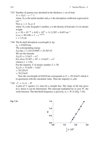 6.2 Problems 329
6.97 Assume the decay K0
→ π+
+π−
. Calculate the mass of the primary particle
if the momentum of each of the secondary particles is 3 × 108
eV and the
angle between the tracks is 70◦
[University of Durham 1960]
6.98 Neutral pions of fixed energy decay in flight into two γ -rays. Show that the
velocity of pion is given by
β = (Emax − Emin)/(Emax + Emin)
where E is the γ -ray energy in the laboratory
6.99 In Problem 6.98 show that the rest mass energy of π0
is given by mc2
=
2(Emax Emin)1/2
6.100 In Problem 6.98 show that the energy distribution of γ -rays in the laboratory
is uniform under the assumption that γ -rays are emitted isotropically in the
rest system of π0
6.101 In Problem 6.98 show that the angular distribution of γ -rays in the laboratory
is given by
I(θ) = 1/4πγ 2
(1 − β cos θ)2
6.102 In Problem 6.98 show that the locus of the tip of the momentum vector is an
ellipse
6.103 In Problem 6.98 show that in a given decay the angle φ between two γ -rays
is given by
sin(φ/2) = mc2
/2(E1 E2)1/2
6.104 In Problem 6.98 show that the minimum angle between the two γ -rays is
given by
φmin = 2mc2
/Eπ
6.105 In Problem 6.98 find an expression for the disparity D (the ratio of energies)
of the γ -rays and show that D  3 in half the decays and D  7 in one
quarter of them
6.106 In the interaction π−
+ p → K∗
(890) + Y0
∗
(1, 800) at pion momentum
10 GeV/c , K∗
is produced at an angle θ in the lab system. Calculate the
maximum value θm, given mπ = 0.140 GeV/c2
and mp = 0.940 GeV/c2
6.107 A particle of mass m1 travelling with a velocity v = βc collides elastically
with the particle m2 at rest. The scattering angles of m1 in the LS and CMS
are θ and θ∗
. Show that
(a) γc = (γ + ν)/(1 + 2γ ν + ν2
)1/2
(b) γ ∗
= (γ + 1/γ )/
√
(1 + 2γ/ν + 1/ν2
)
(c) tan θ = sin θ∗
/γc(cos θ∗
+ βc/β∗
)
(d) tan θ∗
= sin θ/γc(cos θ − βc/β∗
)
where βc is the CMS velocity, β∗
c is the velocity of m1 in CMS,
γc = (1 − βc
2
)−1/2
, γ ∗
= (1 − β∗2
)−1/2
, ν = m2/m1
 