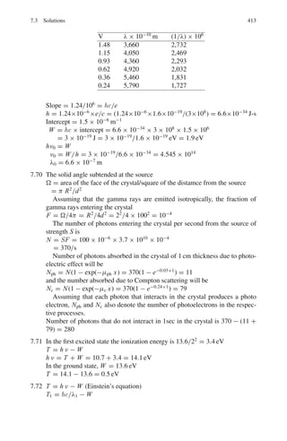 330 6 Special Theory of Relativity
6.108 A linear accelerator produces a beam of excited carbon atoms of kinetic
energy 120 MeV. Light emitted on de-excitation is viewed at right angles
to the beam and has a wavelength λ	
. If λ is the wavelength emitted by a
stationary atom, what is the value of (λ	
− λ)/λ? (Take the rest energies of
both protons and neutrons to be 109
eV)
[University of Manchester 1970]
6.109 A certain spectral line of a star has natural frequency of 5 × 1017
c/s. If the
star is approaching the earth at 300 km/s, what would be the fractional change
of frequency?
6.110 A neutral pion (mass 135 MeV/c2
) travelling with speed β = v/c = 0.8
decays into two photons at right angle to the line of flight. Find the angle
between the two photons as observed in the lab system.
6.111 An observer O sights light coming to him by an object X at 45◦
to its path as
in the diagram. If the corresponding angle of emission of light in the frame
of reference of the object is 60◦
, calculate the velocity of the object.
Fig. 6.3 Aberration of light
6.112 In an inertial frame S a rod of proper length L is at rest and at an angle θ
with respect to the x-axis with relativistic speed relative to S
(a) Show that the product tan θ. Lx is independent of which frame it is evalu-
ated in:
tan θ.Lx = tan θ	
.Lx
	
where Lx and Lx
	
are the projections of the rod length onto the x-axis in
frames S and S	
, respectively.
(b) In frame S the rod is at an angle θ = 30◦
knowing that an observer in
frame S	
measures the rod to be at an angle θ	
= 45◦
with respect to the
x-axis, determine the speed at which the rod is moving with respect to the
observer.
[adapted from University of London 2004 Royal Holloway]
6.2.6 Threshold of Particle Production
6.113 Show that the threshold energy for the production of a proton–antiproton pair
in the collision of a proton with hydrogen target (P + P → P + P + P + P−
)
is 6 Mc2
, where M is the mass of a proton or antiproton.
 
