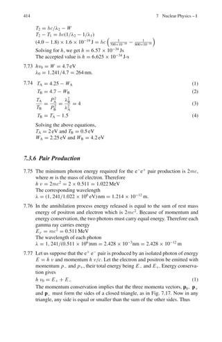6.2 Problems 331
6.114 A positron–electron pair production can occur in the interaction of a gamma
ray with electron, via γ + e−
→ e−
+ e+
+ e−
. Determine the threshold.
6.115 Find the threshold energy for the pion production in the reaction N + N →
N + N + π, given
MN c2
= 940 MeV and mπ c2
= 140 MeV
6.116 Show that a Fermi energy of 25 MeV lowers the threshold incident kinetic
energy for antiproton production by proton incident on nucleus to 4.3 GeV.
6.117 Find the threshold energy of the reaction
γ + p → K+∗
+ Λ
The laboratory proton is at rest. The following rest energies may be assumed,
for proton 940 MeV for K∗
890 MeV, for Λ 1,110 MeV
6.118 Find the threshold energy for the production of two pions by a pion incident
on a hydrogen target. Assume the rest masses of the pion and proton are 273
me and 1,837 me, where the rest energy of the electron mec2
= 0.51 MeV
[University of Manchester 1959]
6.119 Calculate the threshold energy of the following reaction π−
+ p → K0
+ Λ
The masses for π−
and p, K0
and Λ are, 140, 938, 498, 1,115 MeV respec-
tively
6.120 Show that the threshold kinetic energy in the Laboratory for the production
of n pions in the collision of protons with a hydrogen target is given by
T = 2nmπ (1 + nmπ /4mp)
where mπ and mp are respectively the pion and proton masses.
6.121 A gamma ray interacts with a stationary proton and produces a neutral pion
according to the scheme
γ + p → p + π0
Calculate the threshold energy given Mp = 940 MeV and Mπ = 135 MeV
6.122 Calculate the threshold energy of the reaction
π−
+ p → Ξ−
+ K+
+ K0
The masses for π−
, p, Ξ−
, K+
, K0
are respectively 140, 938, 1,321, 494,
498, MeV
[University of Durham 1970]
6.123 Attempts have been made to produce a hypothetical new particle, the W+
,
using the reaction ν + p → p + μ−
+ W+
where stationary protons are
bombarded with neutrinos. If a neutrino energy of 5 GeV is not high enough
for this reaction to proceed, estimate a lower limit for the mass of the W+
(mass of proton 938 MeV/c2
, mass of muon 106 MeV/c2
, neutrino has zero
rest mass)
[University of Manchester 1972]
 