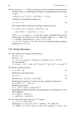 6.3 Solutions 333
6.2 The transformation matrix is
Λ =
⎡
⎢
⎢
⎣
γ 0 0 iβγ
0 1 0 0
0 0 1 0
−iβγ 0 0 γ
⎤
⎥
⎥
⎦
Set γ = cosh α and β = tanh α, so that γβ = sinh α, the transformation
matrix becomes
Λ =
⎡
⎢
⎢
⎣
cosh α 0 0 i sinh α
0 1 0 0
0 0 1 0
− i sinh α 0 0 cosh α
⎤
⎥
⎥
⎦ .
Since we can write i sinh α = siniα and cosh α = cosiα, the matrix
Λ corresponds to a rotation through an angle iα in four-dimensional space,
Further the transformation equations can be obtained from
⎡
⎢
⎢
⎣
x	
1
x	
2
x	
3
ict	
⎤
⎥
⎥
⎦ =
⎡
⎢
⎢
⎣
cosh α 0 0 i sinh α
0 1 0 0
0 0 1 0
−i sinh α 0 0 cosh α
⎤
⎥
⎥
⎦
⎡
⎢
⎢
⎣
x1
x2
x3
ict
⎤
⎥
⎥
⎦ .
and the inverse transformation equations from
⎡
⎢
⎢
⎣
x1
x2
x3
ict
⎤
⎥
⎥
⎦ =
⎡
⎢
⎢
⎣
cosh α 0 0 −i sinh α
0 1 0 0
0 0 1 0
i sinh α 0 0 cosh α
⎤
⎥
⎥
⎦
⎡
⎢
⎢
⎣
x	
1
x	
2
x	
3
ict	
⎤
⎥
⎥
⎦ .
6.3 β∗
= 0.268 and βc = 0.8
γc = 1/(1 − βc
2
)1/2
= 1/(1 − 0.82
)1/2
= 1/0.6 = 1.667
γ ∗
= 1/(1 − β∗2
)1/2
= 1/(1 − 0.2682
)1/2
= 1.038
γ = γcγ ∗
(1 + βcβ∗
cos θ∗
), β = (γ 2
− 1)1/2
/γ
tan θ = sin θ∗
/γc(cos θ∗
+ βc/β∗
)
θ∗
= 0
γ = (1.667 × 1.038)(1 + 0.8 × 0.268) = 1.4248
β = 0.712
tan θ = 0 (Because θ∗
= 0)
Therefore, θ = 0
 