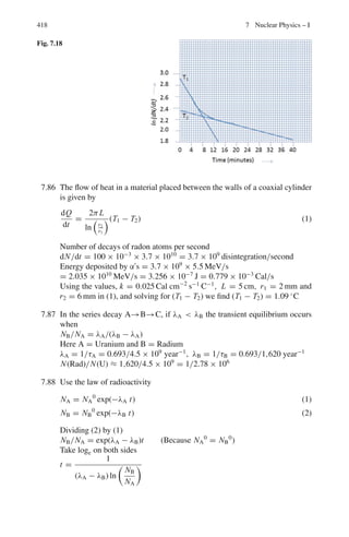 6.3 Solutions 335
∂ϕ/∂x = γ (∂ϕ/∂x	
− βc∂ϕ/∂t	
) (9)
∂ϕ/∂t = γ (∂ϕ/∂t	
− βc∂ϕ/∂x	
) (10)
∂2
ϕ
∂x2
= γ 2 ∂2
ϕ
∂x	2
+ (γ 2
β2
c2
)
∂2
cϕ
∂t	2
− (2γβc)
∂2
ϕ	
∂x	∂t	
(11)
∂2
ϕ
∂t2
=
γ 2
∂2
ϕ
∂t	2
+ (γ 2
β2
c2
)
∂2
ϕ
∂x	2
− (2γβc)
∂2
ϕ	
∂x	∂t	
(12)
Dividing (12) through c2
and subtracting the resulting equation from (11)
∂2
ϕ
∂x2 −
 1
c2
 ∂2
ϕ
∂t2
= (γ 2
− γ 2
β2
)
∂2
ϕ
∂x	2
−

1
c2

(γ 2
− γ 2
β2
)
∂2
ϕ
∂t	2
=
∂2
ϕ
∂x	2
−

1
c2

∂2
ϕ
∂t	2
since γ 2
− γ 2
β2
= γ 2
(1 − β2
) = 1
Similarly, the Klein–Gordon equation
(∇2
− (1/c2
)∂2
/∂t2
+ m2
c2
/2
) = 0 is Lorentz invariant.
6.7 The only way π−
is emitted at rest in the lab system is when it is emitted at
θ1
∗
= 180◦
in the CMS (rest frame of K◦
) with with the same speed as K◦
in
the lab system. In that case π−
will be emitted at θ∗
2 = 0◦
in the CMS.
The energy released Q = 498 − 2 × 140 = 218 MeV
As the product particles are identical, each pion carries half of the enrgy,
109 MeV
γ ∗
= 1 + T ∗
/mπ = 1 + 109/140 = 1.778
From the above discussion
γc = γ ∗
, βc = β∗
γ = γ ∗
γc(1 + β∗
βc) = γ ∗2
(1 + β∗2
)
= γ ∗2
(1 + (γ ∗2
− 1)/γ ∗2
) = 2γ ∗2
− 1
= 2 × 1.7782
− 1 = 5.3266
T = (γ − 1)mπ = (5.3266 − 1) × 140
= 605.7 MeV
6.8 tan θν
∗
= sin θν/γc(cos θν − βc/βν
∗
) = −1/γcβc (1)
(Because θν = 90◦
and β∗
ν = 1). Here βc is the velocity of the pion.
It follows that
sin θν
∗
= 1/γc and cos θ∗
ν = −βc (2)
In the CMS (the system in which the pion is at rest)
θμ
∗
= π − θν
∗
, because the muon and neutrino must fly in the opposite direc-
tion to conserve momentum.
tan θμ
∗
= tan(π − θν
∗
) = − tan θν
∗
= −1/γcβc
 