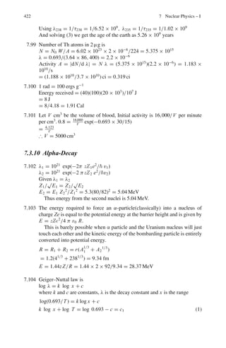 6.3 Solutions 339
6.20 τ0 = τ/γ = τ(1 − β2
)1/2
= 2.9 × 10−6
× (1 − 0.62
)1/2
= 2.32 × 10−6
s
6.21 (a) Time, τ = τ0/(1 − β2
)1/2
= 2.2 × 10−6
/(1 − 0.62
)1/2
= 2.75 × 10−6
s
Distance d = vτ = 0.6 × 3 × 108
× 2.75 × 10−6
= 495 m
(b) d0 = vτ0 = 0.6 × 3 × 108
× 2.2 × 10−6
= 396 m.
6.22 d = vt = vγ t0 = 3 × 104
c
γβ = 3 × 104
/40 = 750
β/(1 − β2
)1/2
= 750
β = 0.99999956
6.23 d = vγ t0 = βγ ct0 = 0.99 × 3 × 108
× 2.5 × 10−8
/(1 − 0.992
)1/2
= 373 m.
It is therefore observed at an altitude of 1,000 − 373 = 627 m above the sea
level.
6.24 β = (β1 + β2)/(1 + β1β2) = (0.9 + 0.9)/(1 + 0.9 × 0.9) = 0.994475
6.25 E = T + m0c2
= 100 + 0.51 = 100.51 MeV
γ = E/m0c2
= 100.51/0.51 = 197
L = L0/γ = 4/197 = 0.02 m = 2 cm
6.26 m = γ m0
γ = m/m0 = 101/100 = 1.01
β = (γ 2
− 1)1/2
/γ = 0.14
6.27 If the space station is located at a distance d from the earth then d is fixed by
the time taken by the radio signal to reach the earth is
d = ct
As observed from the earth, at t1 = 0 the spaceship was at a distance d
approaching with speed 0.5 c. It will arrive at time
t1 = d/βc = ct/βc = 1,125/0.5 = 2,250 s
6.28 The time t2 recorded in the spaceship related to t1 is shortened by γ , the
Lorentz factor.
t2 = t1/γ = t(1 − β2
)1/2
= t(1 − 0.52
)1/2
= 0.866 t
= 0.866 × 2,250 = 1,948 s
6.29 Let system S be attached to the ground and S	
to the spaceship.
Let t1 be the time when the radio signal reaches the ship. In that time the
signal traveled a distance
d1 = ct1
At time t1 = 0, the ship was at a distance d.
At time t1 it is now at a distance
d2 = d + vt1 = d + βct1
Now d1 = d2
 