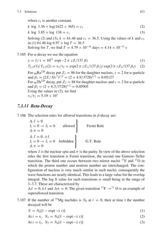 340 6 Special Theory of Relativity
So ct1 = d + βct1
Solving for t1,
t1 = d/c(1 − β)
For β = 0.6, γ = 1.25
t1 = 5 × 108
× 103
/3 × 108
× 0.4 = 4167 s
6.30 From Lorentz transformations we get
Δt	
= γ Δt = γ d1/c = 1.25 × 5 × 108
× 103
/3 × 108
= 2,083 s
6.31 τ = d/vγ = d/γβc = d/c(γ 2
− 1)1/2
(1)
γ = E/m = 1 + (T/m) = 1 + (100/140) = 1.714
D = 4.88 m, c = 3 × 108
ms−1
Using these values in (1), we get τ = 1.17 × 10−8
s
6.32 I = I0 e−t/τ
= I0 e−γ d/cβτ
γ = 1/0.14 = 7.143, d = 10 m, c = 3 × 108
ms−1
β = (1 − 1/7.1432
)1/2
= 0.99, τ = 2.56 × 10−8
s
I0 = 106
Using the above values, we find I = 83
6.33 (γ − 1)M = M
Or γ = 2
β = (γ 2
− 1)1/2
/γ = (22
− 1)1/2
/2 =
√
3/2
The dilated time T = γ T0 = 2 × 2.5 × 10−8
= 5 × 10−8
s
The distance traveled before decaying is
d = vT = β cT =
√
3/2 × 3 × 108
× 5 × 10−8
= 13 m
6.34 Time t = d/v = 300/3 × 108
= 1.0 × 10−6
s
As v ≈ c at ultrarelativistic velocity
The proper lifetime is dilated
τ = τ0γ = τ0 E/m = 2.6 × 10−8
× (200 × 103
+ 140)/140
= 3.71 × 10−3
s
Fraction f of pions decaying is given by the radioactive law
f = 1 − exp(−T/τ)
= 1 − exp(−0.0269)
= 0.027
The pions and muons are subsequently stopped in thick walls of steel and
concrete, pions through their nuclear interactions and muons through absorp-
tion by ionization. The neutrinos being stable, neutral and weakly interacting
will survive.
6.35 Assuming that the pions decay exponentially (the law of radioactivity), then
after time t they travel a distance d, with velocity v = βc so that t = d/βc
and their mean lifetime is lengthened by the Lorentz factor γ .
(a) The intensity at counter B will be
IB = IA exp (−d/γβcτ) (1)
 