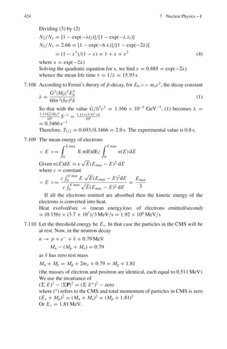 6.3 Solutions 341
and at the counter C
Ic = IA exp (−2d/γβcτ) (2)
∴ Ic =
I2
B
IA
=
(470)2
1000
= 221
(b) Take logarithm on both sides of (1) and simplify.
τ =
d
γβcln(IA/IB)
(3)
γ = 1 + T/mc2
= 1 + 140/140 = 2.0
β = (γ 2
− 1)1/2
/γ = 0.866
d = 10 m; c = 3 × 108
m/s
ln(IA/IB) = ln(1000/470) = 0.755
Substituting the above values in (3),
τ = 2.55 × 10−8
s
The accepted value is 2.6 × 10−8
s
6.36 The stationary object will appear to move with velocity −βc toward the
observer. The object moving with velocity αc toward the stationary object
would appear to have velocity
(αc − βc)/(1 − αβ), as seen by the observer. If these two velocities are to be
equal then (αc − βc)/(1 − αβ) = βc
Cross multiplying and simplifying we get the quadratic equation whose
solution is β = [1 − (1 − α2
)1/2
]/α
6.37
(i) t =
L
βc
(1)
N2 = N1 exp[−t/γ τ] = N1 exp

−
L
γβcτ

(2)
Therefore (2) becomes
exp
*
L
γβcτ
+
= N1/N2
Take logarithm on both sides
L
γβcτ
= ln

N1
N2

But γβ =

γ 2 − 1
Therefore τ = L
ln

N1
N2
√
γ 2−1c
(ii) γ = 1/(1 − β2
)1/2
= 1/(1 − 8/9)1/2
= 3
τ =
200
ln

10,000
8,983
 √
32 − 1 × 3 × 108
= 2.2 × 10−6
s.
 