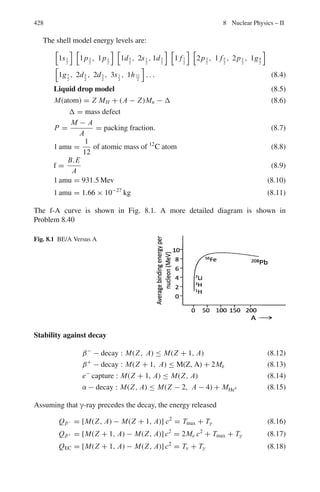 6.3 Solutions 345
Fig. 6.6 (a) Scattering of a
proton with a stationary
electron (b) Momentum
triangle
6.54 The energy released in the decay of pion is
Q = mπ c2
− (mμc2
+ mνc2
)
= (273 − 207 − 0)mec2
= 66 × 0.511 = 33.73 MeV
Energy conservation gives
Tμ + Tν = 33.73 (1)
In order to conserve momentum, muon neutrino must move in opposite direc-
tion
pν = pμ (2)
Multiplying (2) by c and squaring
c2
p2
ν = T 2
ν = Kμ + 2Kμmμc2
(3)
Solving (1) and (3) and using
mμc2
= 207mec2
= 207 × 0.511 = 105.77 MeV
Kμ = 4.08 MeV, Kν = 29.65 MeV
Observe that the lighter particle carries greater energy.
6.55 Let the mass of the final single body be M which moves with a velocity βc.
Momentum conservation gives
m × 0.6c/(1 − 0.62
)1/2
= Mβc/(1 − β2
)1/2
Or 3m/4 = Mβ/(1 − β2
) (1)
Since the total energy is conserved
mc2
/(1 − 0.62
)1/2
+ mc2
= Mc2
/(1 − β2
)1/2
(2)
(a) Using (2) in (1), β = 1/3
(b) Using β = 1/3 in (2), M = 2.12 m
 