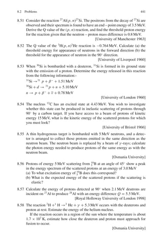 358 6 Special Theory of Relativity
From (3) and (4),(Emax − Emin)/(Emax + Emin) = β (5a)
From the measurement of Emax and Emin, the velocity of π0
can be deter-
mined.
6.99 In the solution of Problem 6.98 multiply (3) and (4) and write E = γ mπ c2
mπ c2
= 2(Emax Emin)1/2
(5b)
From the measurement of Emax and Emin, mass of π0
can be determined.
It Emax = 75 MeV and Emin = 60 MeV, then mc2
= 2 × (75 × 60)1/2
=
134.16 MeV
Hence the mass of π0
is 134.16/0.51 = 262.5me
6.100 dN/dE = (dN/dΩ∗
).dΩ∗
/dE = (1/4π).2 sin θ∗
dθ∗
/dE
= (1/2)d cos θ∗
/dE (6)
where we have put dΩ∗
= 2π sin θ∗
d θ∗
for the element of solid angle and
dN/dΩ∗
= 1/4π under the assumption of isotropy.
Differentiating (2) with respect to cos θ∗
dE/d cos θ∗
= γβmc2
/2
or d cos θ∗
/2dE = 1/γβmc2
(7)
Combining (6) and (7), the normalized distribution is
dN/dE = 1/γβmc2
= constant (8)
This implies that the energy spectrum is rectangular or uniform. It extends
from a minimum to maximum, Fig. 6.14.
From (3) and (4),
Emax − Emin = βEπ = γβmc2
(9)
Note that the area of the rectangle is height × length
(dN/dE) × (Emax − Emin) = (1/γβmc2
) × γβmc2
= 1
That is, the distribution is normalized as it should.
The higher the π0
energy the larger is the spread in the γ -ray energy spec-
trum. For mono-energetic source of π0
s, we will have a rectangular distribu-
tion of γ -ray energy as in Fig. 6.14. But if the γ -rays are observed from π0
s,
of varying energy, as in cosmic ray events the rectangular distributions may
be superimposed so that the resultant distributions may look like the solid
curve, shown in Fig. 6.15.
Fig. 6.14 γ -ray energy
spectrum from π0
decay at
fixed energy
 