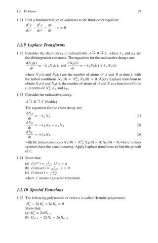 26 1 Mathematical Physics
1.46 Show that:
 4
2
2x + 4
x2 − 4x + 8
dx = ln 2 + π
1.47 Find the area included between the semi-cubical parabola y2
= x3
and the
line x = 4
1.48 Find the area of the surface of revolution generated by revolving the hypocy-
cloid x2/3
+ y2/3
= a2/3
about the x-axis.
1.49 Find the value of the definite double integral:
 a
0
 √
a2−x2
0
(x + y) dy dx
1.50 Calculate the area of the region enclosed between the curve y = 1/x, the
curve y = −1/x, and the lines x = 1 and x = 2.
1.51 Evaluate the integral:

dx
x2 − 18x + 34
1.52 Use integration by parts to evaluate:
 1
0
x2
tan−1
x dx
[University of Wales, Aberystwyth 2006]
1.53 (a) Calculate the area bounded by the curves y = x2
+ 2 and y = x − 1 and
the lines x = −1 to the left and x = 2 to the right.
(b) Find the volume of the solid of revolution obtained by rotating the area
enclosed by the lines x = 0, y = 0, x = 2 and 2x + y = 5 through 2π
radians about the y-axis.
[University of Wales, Aberystwyth 2006]
1.54 Consider the curve y = x sin x on the interval 0 ≤ x ≤ 2π.
(a) Find the area enclosed by the curve and the x-axis.
(b) Find the volume generated when the curve rotates completely about the
x-axis.
1.2.8 Ordinary Differential Equations
1.55 Solve the differential equation:
dy
dx
=
x3
+ y3
3xy2
 
