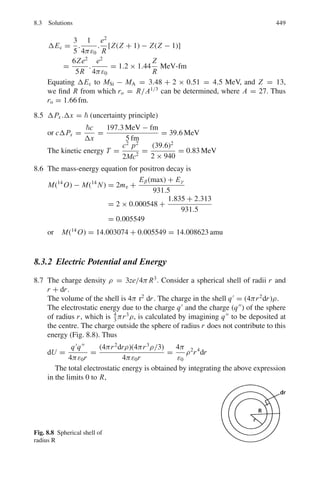 2
3
= 0.816
The speed at which the rod is moving is v = βc = 0.816 c
6.3.6 Threshold of Particle Production
6.113 For the production reaction
m1 + m2 → m3 + m4
The threshold energy for m1 when m2 is at rest is
T1 = [(m3 + m4)2
− (m1 + m2)2
]/2m2
In the given reaction we can put
m3 + m4 = 4M, m1 = m2 = M
T1 = 6M or T1 = 6Mc2
6.114 Here m1 = 0, m2 = m, (m3 + m4) = 3m
T1 = 4mc2
6.115 If m1 is the projectile mass, m2 target mass, and m3 + m4 + m5, the mass of
product particles. The threshold is given by formula
T1 = [(m3 + m4 + m5)2
− (m1 + m2)2
]/2m2
= [(940 + 940 + 140)2
− (940 + 940)2
]/2 × 940
= 290.4 MeV
The threshold energy is thus slightly greater than twice the rest-mass
energy of pion (140 MeV). Non-relativistically, the result would be 280 MeV,
that is double the rest mass energy of Pion. The extra energy of 10 MeV is to
be regarded as relativistic correction
6.116 Use the invariance of E2
− P2
= E∗2
− P∗2
= E∗2
− 0 = E∗2
E∗2
= (4m)2
= (T + m + m + 0.025)2
− (P1 − 0.218)2
Putting m = 0.938, P1 = (T 2
+ 2T m)1/2
and
solving for T , we find that T (threshold) = 4.3 GeV
6.117 Tthreshold = [(m3 + m4)2
− (m1 + m2)2
]/2m2
= [(0.89 + 1.11)2
− (0 + 0.94)2
]/2 × 0.94
= 3.12 GeV
 