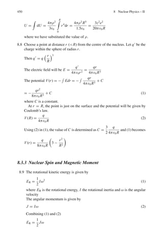 366 6 Special Theory of Relativity
6.118 Tthreshold = [(mp + mp + mp)2
− (mp + mp)2
]/2mp by Eq. (6.53)
mp = 1,837 me = 1,837 × 0.00.00051 GeV = 0.937 GeV
M = 273 × 0.00051 GeV = 0.137 GeV
Using the above values we find Tthreshold = 0.167 GeV
6.119 Tthreshold = (mk + mΛ)2
− (mp + mp)2
/2mp
mk = 0.498 GeV, mΛ = 1.115 GeV, mπ = 0.140 GeV, mp = 0.938 GeV
Using these values, we find Tthreshold = 0.767 GeV = 767 MeV
Note that when pions are used as bombarding particles the threshold for
strange particle production is lowered then in N–N collisions. However, first
a beam of pions must be produced in N–N collisions.
6.120 Consider the reaction P + P → P + P + nπ
Tthreshold = [(mp + mp + nmπ )2
− (mp + mp)2
]/2mp
Simplifying we get the desired result
6.121 Tthreshold = [(mp + mπ0)2
− (mp + 0)2
]/2mp
Using mp = 940 MeV and mπ0 = 135 MeV, we
find Tthreshold = 145 MeV
Note that the threshold energy for pion production in collision with gamma
rays is only half of that for N–N collisions. But the cross-section is down by
two orders of magnitude as the interaction is electromagnetic.
6.122 Tthreshold = [(mΞ− + mk + mk0)2
− (mπ− + mp)2
]/2mp
= [(1,321 + 494 + 498)2
− (140 + 938)2
]/2 × 938
= 2,233 MeV
Note that for Ξ production, the threshold is much higher than that for
−
production as it has to be produced in association with two other strange
particles (see Chaps.9 and 10).
6.123 Using the invariance, E2
− |

p|2
= E∗2
− |

p∗
|2
At threshold: (E + Mp)2
− Eν
2
= (Mp + Mμ + Mw)2
− 0
(5 + 0.938)2
− 52
= (0.938 + 0.106 + Mw)2
Mw = 2.16 GeV
Since the reaction does not proceed, Mw  2.16 GeV
6.124 Tthr = [(mp + mΛ + mk)2
− (2mp)2
]/2mp
= [(0.938 + 1.115 + 0.494)2
− (2 × 0.938)2
]/2 × 0.938
= 1.58 GeV
 