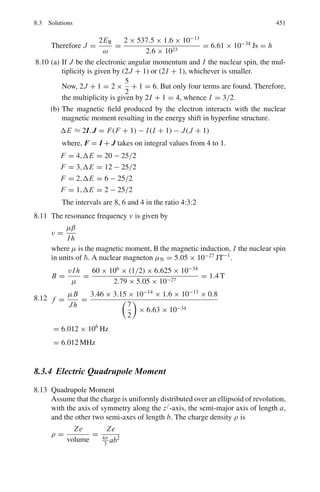 6.3 Solutions 367
6.125 Tthr = [(mk0 + mk + mΩ−)2
− (mk− + mp)2
]/2mk−
= [(0.498 + 0.494 + 1.675)2
− (0.494 + 0.938)2
]/2 × 0.938 = 2.7 GeV
Minimum momentum pK− = (T 2
+ 2T m)1/2
= (2.72
+ 2 × 2.7 ×
0.494)1/2
= 3.15 GeV/c
Pthr = 3.15 GeV/c
EK = 2.7 + 0.494 = 3.194 GeV
γK = Ek/mk = 3.194/0.494 = 6.46
γc = (γ + m2/m1)/[1 + 2γ m2/m1 + (m2/m1)2
]1/2
m2/m1 = 938/494 = 1.9
γc = (6.46 + 1.9)/(1 + 2 × 6.46 × 1.9 + 1.92
)1/2
= 1.61
γΩ = γc = 1.61; βΩ = (γ 2
Ω − 1)1/2
/γΩ = 0.79
Proper time t0 = d/v = d/βc
Observed time t = γ t0 = γ d/βc = 1.61 × 0.03/0.79 × 3 × 108
=
2 × 10−10
s
Probability that Ω−
will travel 3 cm before decay.
= exp(−t/τ)
= exp(−2 × 10−10
/1.3 × 10−10
)
= 0.21
6.126 TF(max)p = (9/32π2
)2/3
4π2
(2
c2
/2mpc2
r2
0 )(Z/A)2/3
R = r0 A1/3
r0 = R/A1/3
= 5.17/(63)1/3
= 1.3 fm
TF(max)p = (9/32π2
)2/3
× 4π2
(197 MeV − fm)2
(29/63)2/3
/2
× 938 × (1.3)2
= 26.886 MeV
PF(max) = (T2
+ 2T m)1/2
= [(26.886)2
+ 2 × 26.886 × 938]1/2
= 226.2 MeV/c
E2
− (p1 + p2)2
= E∗2
(maximum energy will be available when p1 and
p2 are antiparallel)
E∗
= [(938 + 160 + 938 + 27)2
− (570.4 − 226.2)2
]1/2
= 2034 MeV
md + mπ = 938 + 939 − 2.2 + 139.5 = 2, 014 MeV
As the energy available in the CMS is in excess of the required energy, we
do expect the pions to be produced.
 