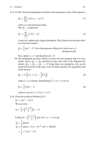 Chapter 7
Nuclear Physics – I
7.1 Basic Concepts and Formulae
Solid angle
In two dimensions the angle in radians is defined as the ratio of the arc of the circle
and the radius, that is θ = s/r. In three dimensions, the element of solid angle dΩ
is defined as the elementary area A at a distance d from a point, perpendicular to
the line joining the point and the area, divided by the square of the distance, that is
d Ω = ΔA/d2
. For a ring of radii r and r + dr, located on the surface of a sphere of
radius R, the element of solid angle in polar coordinates is subtended at the centre
O is given by (Fig. 7.1)
d Ω = 2 π sin θ dθ (7.1)
We assume an azimuthal symmetry, that is scattering is independent of the
azimuthal angle β.
Fig. 7.1 Concept of solid
angle
369
 