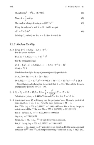 370 7 Nuclear Physics – I
The solid angle for θ1 = 0 and θ2 = θ is
Ω =

d Ω =
θ

0
2 π sin θ d θ = 2 π(1 − cos θ)
The maximum solid angle Ω = 4π (for θ = π)
Kinematics of scattering
Relations between velocities, angles etc. in the Lab system (LS) and centre
of mass system (CMS)
In the centre of mass system the total momentum of particles is zero. Let a particle of
mass m1 moving with velocity u1 in the LS be scattered by the target particle of mass
initially at rest and be scattered at angle θ with velocity v1. The target particle recoils
with velocity v2 at angle ϕ the angles being measured with the incident direction
(Fig. 7.2). The corresponding angles in the CMS will be denoted by θ∗
and ϕ∗
.
Fig. 7.2 Scattering angle and recoil angle in the LS and CMS
 