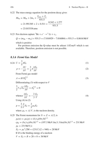 372 7 Nuclear Physics – I
Fig. 7.3 Concept of
differential cross-section
The unit of σ is a Barn (B). 1 Barn = 10−24
cm2
, 1mB = 10−27
cm2
and 1 μB =
10−30
cm2
. The unit of σ(θ, ϕ) is Barn/Steradian, where steradian (sr) is the unit of
solid angle.
Relation between the differential cross-sections in the LS and CMS
σ(θ) =
(1 + γ 2
+ 2γ cos θ∗
)
3
2
|1 + γ cos θ∗|
σ(θ∗
) (7.11)
where γ = m1/m2
Note that the total cross-section is the same for both LS and CMS because the
occurrence of the total number of collisions is independent of the description of the
process.
Geometric cross-section
σg = π R2
(7.12)
This is the projected area of a sphere of radius R.
Rutherford Scattering
σ (θ) = [1.295(zZ/T )2
/ sin4
(θ/2)] mb/sr (7.13)
σ(θ	
, θ		
= (π/4)R0
2
[cot2
(θ	
/2) − cot2
(θ		
/2)] (7.14)
represents the cross-section for particles to be scattered between angles θ	
and θ		
R0 (fm) = 1.44zZ/T 0(MeV) (7.15)
 