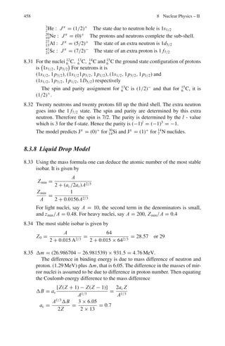 374 7 Nuclear Physics – I
Ionization
Bethe’s quantum mechanical formula
− dE/dx = (4π z2
e4
n/mv2
)[ln (2mv2
/I) − ln(1 − β2
) − β2
] (7.22)
where n =number of electrons/cm3
, I =ionization potential, v = β c is the particle
velocity and ze is its charge, m is the mass of electron
Note that −dE/dx is independent of the mass of the incident particle (Fig. 7.5).
Fig. 7.5 Ionization
(−dE/dx) versus particle
energy
Range–Energy-relation
E = kz2n
M1−n
Rn
(7.23)
where k and n are empirical constants which depend on the nature of the absorber,
M is the mass of the particle in terms of proton mass.
If two particles of mass M1 and M2 and atomic number z1 and z2 enter the
absorber with the same velocity then the ratio of their ranges
R1/R2 = (M1/M2)(z2
2
/z1
2
) (7.24)
Range in air – Geiger’s rule
R = const. v3
R = 0.32 E3/2
(alphas in air) (7.25)
Valid for 4–10 MeV α particles. R is in cm and E in MeV
The Bragg–Kleeman rule
If R1, ρ1 and A1 are the range, density and atomic weight in medium 1, the corre-
sponding quantities R2, ρ2 and A2 in medium 2, then
R2/R1 = (ρ1 / ρ2) (A2/A1)1/2
(7.26)
 