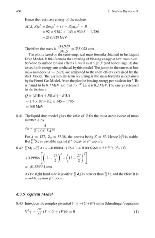 376 7 Nuclear Physics – I
Motion of a charged particle in a magnetic field
Centripetal force = Magnetic force
mv2
/ρ = qvB (7.30)
Momentum P(GeV/c) = 0.3 Bρ (7.31)
ρ is in meters and B is in Tesla
1 T = 10 k G
Cerenkov radiation
Electromagnetic radiation is emitted when a charged particle on passing through
a medium with a velocity v = βc which exceeds the phase velocity of light c/n,
where n is the index of refraction, the radiation is instantaneous and possesses a
sharply pronounced spatial symmetry.
The radiation is soft and is mostly emitted in the blue part of the spectrum. The
radiation is emitted on a conical surface BDA, as in Fig. 7.7
cos θ = 1/ β n (7.32)
Fig. 7.7 Cerenkov radiation
The threshold velocity
β (thresh) = 1/n (7.33)
The number of photons radiated in the interval dE = h dν by a particle of charge
ze in track length dx is given by
d2
Nγ /dx dE = (α z2
/c) [1 − (1/β2
n2
)] (7.34)
Threshold Cerenkov counters can be used to discriminate between two relativis-
tic particles of the same momentum p and different masses m1 and m2, if the heavier
particle (m2) is just below the threshold. In that case
sin2
θ1 ≈ (m2
2
− m1
2
)/p2
(7.35)
 