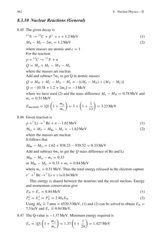 378 7 Nuclear Physics – I
Maximum shift in wavelength
(Δ λ)max = 2 λc (7.38b)
Shift in frequency
ν = ν0/(1 + α(1 − cos θ)) (7.39a)
where α = h ν0 /mc2
(7.39b)
Δ ν = ν0 − ν = α ν0(1 − cos θ)/(1 + α(1 − cos θ))
Energy of recoil electron
T = h ν0 − h ν = α h ν0 (1 − cos θ)/(1 + α (1 − cos θ)) (7.40)
Angular relation
cot ϕ = (1 + α) tan (θ /2) (7.41)
Compton attenuation coefficients
I = I0 exp (−μc x) (7.42)
If x is in cm then μc is in cm−1
; if x is in g/cm2
which is obtained by multiplying
x cm by ρ (the density), then μ is in cm2
/g
Photoelectric effect
If the incident photon is absorbed by an electron in the atom or metal, and the
electron is ejected then the process is known as photoelectric effect. The kinetic
energy of the photoelectron
T = h ν − W ( Einstein’s equation) (7.43)
where W is the ionization energy of the ejected electron
eVo =
1
2
m ν2
max = hν − W (7.43a)
Threshold energy h ν0 = W (7.44)
 
