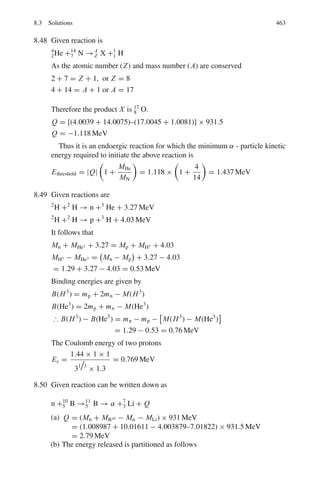 7.1 Basic Concepts and Formulae 379
At low Photon energy
σph ∝ Z5
/(hν)7/2
(7.45)
μph = N σph (7.46)
I = I0 exp (−μph x) (7.47)
Low photon energy can be measured from the observation of absorption edges.
E(eV) = 13.6 (Z − σ)2
/n2
(7.48)
where n = 1 for the K-series and n = 2 for the L-series etc, σ is the screening
constant and Z is the atomic number of the absorber.
The photoelectric absorption also follows the exponential law.
Pair production
At incident photon energies greater than 2mc2
(1.02 MeV), the electron–positron
pair production becomes important.
h ν = T− + T+ + 2mc2
(7.49)
μp ∝ Z2
(7.50)
μtotal = μc + μph + μβ (7.51)
Importance of the three processes is shown in Fig. 7.9
Fig. 7.9 Importance of the
three processes at increasing
photon energy
 