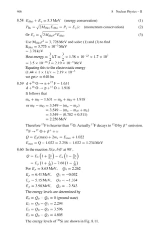 382 7 Nuclear Physics – I
Selection rules
Fermi rule : ΔI = 0, Ii = 0 → If = 0 allowed, Δπ = 0 (7.68)
GT rule : ΔI = 0, ±1, Ii = 0 → If = 0 forbidden, Δπ = 0 (7.69)
7.2 Problems
7.2.1 Kinematics of Scattering
7.1 A particle of mass M is elastically scattered from a stationary proton of
mass m. The proton is projected at an angle ϕ = 22.1◦
while the incident
particle is scattered through an angle θ = 5.6◦
with the incident direction.
Calculate M in atomic mass units. (This event was recorded in photographic
emulsions in the Wills Lab. Bristol).
7.2 A particle of mass M is elastically scattered through an angle θ from a target
particle of mass m initially at rest (M  m). (a) Show that the largest possible
scattering angle θmax in the Lab. System is given by sin θmax = m/M, the
corresponding angle in the CMS being cos θ∗
max = −m/M. (b) Further show
that the maximum recoil angle for m is given by sin ϕmax = [(M −m)/2M]1/2
.
(c) Calculate the angle θmax + ϕmax for elastic collisions between the incident
deuterons and target protons.
7.3 A deuteron of velocity u collides with another deuteron initially at rest. The
collision results in the production of a proton and a triton (3
H), the former
moving at an angle 45◦
with the direction of incidence. Assuming that this
re-arrangement collision may be approximated to an elastic collision (quasi-
scattering), calculate the speed and direction of triton in the Lab and CM
system.
7.4 An α-particle from a radioactive source collides with a stationary proton and
continues with a deflection of 10◦
. Find the direction in which the proton
moves (α-mass = 4.004 amu; Proton mass = 1.008 amu).
[University of Durham]
7.5 When α-particles of kinetic energy 20 MeV pass through a gas, they are found
to be elastically scattered at angles up to 30◦
but not beyond. Explain this, and
identify the gas. In what way if any, does the limiting angle vary with energy?
[University of Bristol]
7.6 A perfectly smooth sphere of mass m1 moving with velocity v collides elas-
tically with a similar but initially stationary sphere of mass m2 (m1  m2)
and is deflected through an angle θL. Describe how this collision would
appear in the center of mass frame of reference and show that the relation
 