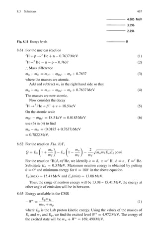 7.2 Problems 383
between θL and the angle of deflection θM, in the center of mass frame is
tan θL = sin θM/[m1/m2 + cos θM]
Show also that θL can not be greater than about 15◦
if m1/m2 = 4.
[University of London]
7.7 Show that the maximum velocity that can be imparted to a proton at rest by
non-relativistic alpha particle is 1.6 times the velocity of the incident alpha
particle.
7.8 Show that the differential cross section σ(θ) for scattering of protons by pro-
tons in the Lab system is related to σ(θ∗
) corresponding to the CMS by the
formula σ(θ) = 4 cos(θ∗
/2) σ(θ∗
).
7.9 If E0 is the neutron energy and σ the total cross-section for low energy n–p
scattering assumed to be isotropic in the CMS, then show that in the LS, the
proton energy distribution is given by dσp/dEp = σ/E0 = constant.
7.10 Particles of mass m are elastically scattered off target nuclei of mass M ini-
tially at rest. Assuming that the scattering in The CMS is isotropic show that
the angular distribution of M in the LS has cos ϕ dependence.
7.11 A beam of particles of negligible size is elastically scattered from an infinitely
heavy hard sphere of radius R. Assuming that the angle of reflection is equal
to the angle of incidence in any encounter, show that σ(θ) is constant, that is
scattering is isotropic and that the total cross-section is equal to the geometric
cross-section, πR2
. (Osmania University)
7.2.2 Rutherford Scattering
7.12 Show that for the Rutherford scattering the differential cross section for the
recoil nucleus in the Lab system is given by σ(ϕ) = (zZe2
/2T )2
/ cos3
ϕ
7.13 A beam of α-particles of kinetic energy 5 MeV passes through a thin foil of
4Be9
. The number of alphas scattered between 60◦
and 90◦
and between 90◦
and 120◦
is measured. What would be the ratio of these numbers?
7.14 If the probability of α-particles of energy 10 MeV to be scattered through an
angle greater than θ on passing through a thin foil is 10−3
, what is it for 5 MeV
protons passing through the same foil?
[University of Bristol]
7.15 What α-particle energy would be necessary in order to explore the field of
force within a radius of 10−12
cm of the center of nucleus of atomic number
60, assuming classical mechanics to be adequate?
[University of London]
7.16 In an elastic collision with a heavy nucleus when the impact parameter b is
just equal to the collision radius R0/2, what is the value of the scattering angle
θ∗
in the CMS?
 