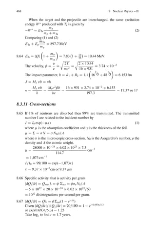384 7 Nuclear Physics – I
7.17 In the elastic scattering of deuterons of 11.8 MeV from 82Pb208
, the differen-
tial cross-section is observed to deviate from Rutherford’s classical prediction
at 52◦
. Use the simplest classical model to calculate the closest distance of
approach d to which this angle of scattering corresponds. You are given that
for an angle of scattering θ, d is given by (d0/2) [1 + cosec(θ/2)], where d0
is the value of d in a head-on collision.
[University of Manchester]
7.18 Given that the angle of scattering is 2 tan−1
(a/2b), where “a” is the least
possible distance of approach, and b is the impact parameter. Calculate what
fraction of a beam of 0.5 MeV deuterons will be scattered through more than
90◦
by a foil of thickness 10−5
cm of a metal of density 5 g cm−3
atomic
weight 100 and atomic number 50.
[University of Liverpool]
7.19 An electron of energy 1.0 keV approaches a bare nucleus (Z = 50) with an
impact parameter corresponding to an orbital momentum . Calculate the dis-
tance from the nucleus at which this has a minimum (take  = 10−27
j-s, e =
1.6 × 10−19
C and m = 10−30
kg)
[University of Manchester]
7.20 A beam of protons of 5 MeV kinetic energy traverses a gold foil, one particle
in 5 × 106
is scattered so as to hit a surface 0.5 cm2
in area at a distance 10 cm
from the foil and in a direction making an angle of 60◦
with the initial direction
of the beam. What is the thickness of the foil?
[Saha Institute]
7.21 A narrow beam of alpha particles falls normally on a silver foil behind which
a counter is set to register the scattered particles. On substitution of platinum
foil of the same mass thickness for the silver foil, the number of alpha parti-
cles registered per unit time increases 1.52 times. Find the atomic number of
platinum, assuming the atomic number of silver and the atomic masses of both
platinum and silver to be known.
7.22 Derive an expression for the differential cross-section for energy transfer in
elastic collision between a heavy charged particle and an electron.
[University of London]
7.23 If σg is the geometrical cross-section (πR2
) for neutrons interaction with a
nucleus of charge Z and radius R, then show that for positively charged
particles(+ze) the cross-section will decrease by a factor (1 − R0/R), where
R0 = zZe2
/4 π ε0 E0, and E0 is the neutron energy.
7.24 Alphas of 4.5 MeV bombarded an aluminum foil and undergo Rutherford scat-
tering. Calculate the minimum distance of approach if the scattered alphas are
observed at 60◦
with the beam direction.
7.25 If the radius of silver nucleus (Z = 47), is 7 × 10−15
m, what is the minimum
energy that the particle should have to just reach it? Give your answer in MeV.
[University of Manchester]
 