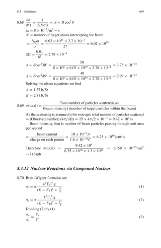 7.2 Problems 385
7.26 The following counting rates (in arbitrary units) were obtained when α parti-
cles were scattered through 180◦
from a thin gold (Z = 79) target. Deduce a
value for the radius of a gold nucleus from these results.
Energy of α
particle
(MeV)
8 12 18 22 26 27 30 34
Counting rate 91,000 40,300 18,000 12,000 8,400 100 12 1.1
[University of Manchester]
7.27 If a silver foil is bombarded by 5.0 MeV alpha particles, calculate the deflec-
tion of the alpha particles when the impact parameter is equal to the distance
of closest approach.
7.28 Calculate the minimum distance of approach of an alpha particle of energy
0.5 MeV from stationary 7
Li nucleus in a head-on collision. Take the nuclear
recoil into account.
7.29 A narrow beam of alpha particles with kinetic energy T = 500 keV falls nor-
mally on a golden foil incorporating 1.0 × 1019
nuclei cm−3
. Calculate the
fraction of alpha particles scattered through the angles θ  θ0 = 30◦
7.30 A narrow beam of protons with kinetic energy T = 1.5 MeV falls normally
on a brass foil whose mass thickness ρt = 2.0 mg cm−2
. The weight ratio
of copper and zinc in the foil is equal to 7:3. Find the fraction of the protons
scattered through the angles exceeding θ = 45◦
. For copper, Z = 29 and
A = 63.55 and for zinc Z = 30 and A = 65.38
7.31 The effective cross-section of a gold nucleus corresponding to the scattering
of monoergic alpha particles at angles exceeding 90◦
is equal to Δσ = 0.6 kb.
Find (a) the energy of alpha particles (b) the differential cross-section σ(θ) at
θ = 90◦
7.32 Derive Darwin’s formula for scattering (modified Rutherford’s formula which
takes into account the recoil of the nucleus).
7.2.3 Ionization, Range and Straggling
7.33 Show that the order of magnitude of the ratio of the rate of loss of kinetic
energy by radiation for a 10-MeV deuteron and a 10-MeV electron passing
through lead is 10−7
.
7.34 Suppose at the sea level the central core of an extensive shower consists
of a narrow vertical beam of muons of energy 60 GeV which penetrate the
interior of the earth. Assuming that the ionization loss in rock is constant at
2 MeV g−1
cm2
, and the rock density is 3.0 g cm−3
, find the depth of the rock
through which the muons can penetrate.
7.35 Show that deuteron of energy E has twice the range of proton of energy E/2.
 