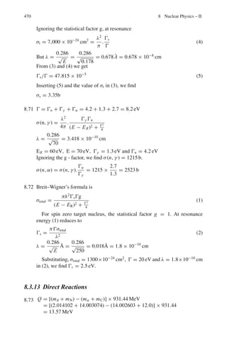 386 7 Nuclear Physics – I
7.36 If the mean range of 10 MeV protons in lead is 0.316 mm, calculate the mean
range of 20 MeV deuterons and 40 MeVα-particles.
[University of Manchester]
7.37 Show that the range of α-particles and protons of energy 1–10 MeV in alu-
minium is 1/1,600 of the range in air at 15 ◦
C, 760 mm of Hg.
7.38 Show that except for small ranges, the straggling of a beam of 3
He particles is
greater than that of a beam of 4
He particles of equal range.
[University of Cambridge]
7.39 The range of a 15 MeV proton is 1,100 μm in nuclear emulsions. A second
particle whose initial ionization is the same as the initial ionization of proton
has a range of 165 μm. What is the mass of the particle? (The rate at which a
singly ionized particle loses energy E, by ionization along its range is given
by dE/dR = K/(βc)2
MeV μm where βc is the velocity of the particle, and
K is a constant depending only on emulsion; the mass of proton is 1,837 mass
of electron)
[University of Durham]
7.40 α-particles and deuterons are accelerated in a cyclotron under identical con-
ditions. The extracted beam of particles is passed through an absorber. Show
that the range of deuteron will be approximately twice that of α-particles.
7.41 The α-particle from Th C	
have an initial energy of 8.8 MeV and a range in
standard air of 8.6 cm. Find their energy loss per cm in standard air at a point
4 cm distance from a thin source.
[University of Liverpool]
7.42 Compare the stopping power of a 4 MeV proton and a 8 MeV deuteron in the
same medium.
7.43 (a) Show that the specific ionization of 480 MeV α-particle is approximately
equal to that of 30 MeV proton
(b) Show that the rate of change of ionization with distance is different for the
two particles and indicate how this might be used to identify one particle,
assuming the identity of the other is known.
[University of Bristol]
7.44 Calculate the thickness of aluminum in g cm−2
that is equivalent in stop-
ping power of 2 cm of air. Given the relative stopping power for aluminum
S = 1,700 and its density = 2.7 g cm−3
.
7.45 Calculate the minimum energy of an α-particle that can be counted with a
GM counter if the counter window is made of stainless steel (A ≈ 56) with
2.5 mg cm−2
thickness. Take the density of air as 1.226 g cm−3
, and atomic
weight as 14.6.
7.46 Calculate the range in aluminum of a 5 MeV α-particle if the relative stopping
power of aluminum is 1,700.
 