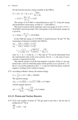 7.2 Problems 387
7.47 The range of 5 MeV α’s in air at NTP is 3.8 cm. Calculate the range of 10 MeV
α’s using the Geiger–Nuttal law.
7.48 Mean range of α-particles in air under standard conditions is given by the
formula R(cm) = 0.98 × 10−27
v0
3
, where v0 (cm s−1
) is the initial velocity
of an α-particle of 5.0 MeV, find (a) its mean range (b) the average number of
ion pairs formed by the α-particle over the whole path as well as over its first
half, given that the ion pair formation energy of an ion pair is 34 eV.
7.49 Protons and deuterons are accelerated to the same energy and passed through
a thin sheet of material. Compare their energy losses.
7.50 Protons and deuterons lose the same amount of energy in passing through a
thin sheet of material. How are their energies related?
7.51 Determine the average radiative energy loss of electrons of p = 2.7 GeV/c
crossing one radiation length of lead.
7.52 A beam of electrons of energy 500 MeV traverses normally a foil of lead
1/10th of a radiation length thick. Show that the angular distribution of
bremsstrahlung photons of energy 400 MeV is determined more by multiple
scattering of the electrons than by the angular distribution in the basic radiation
process.
7.2.4 Compton Scattering
7.53 In the Compton scattering, the photon of energy E0 = hν0 and momentum
P0 = hν0/c is scattered from a free electron of rest mass m. Show that
(a) the scattered photon will have energy E = E0/[1 + α(1 − cos θ)], where
θ is the angle through which the photon is scattered and α = h ν0/mc2
(b) the kinetic energy acquired by the electron is
T = α E0(1 − cos θ)/[1 + α(1 − cos θ)]
(c) tan (θ/2) = (1 + α) tan ϕ, where ϕ is the recoil angle of the electron.
7.54 Calculate the maximum fractional frequency shift for an incident photon of
wavelength λ = 1 Å scattering off a proton initially at rest (Compton scatter-
ing analogue with proton instead of electron)
[adopted from the University College, Dublin, Ireland 1967]
7.55 A 30 keV x-ray photon strikes the electron initially at rest and the photon is
scattered through an angle of 30◦
, what is the recoil velocity of electron?
[University of New Castle 1966]
7.56 A collimated beam of 1.5 MeV gamma rays strikes a thin tantalum foil. Elec-
trons of 0.7 MeV energy are observed to emerge from the foil. Are these due
to the photoelectric effect, Compton scattering or pair production? Assume
that any electrons produced in the initial interaction with the material of the
tantalum foil do not undergo a second interaction.
[University of Manchester 1972]
 