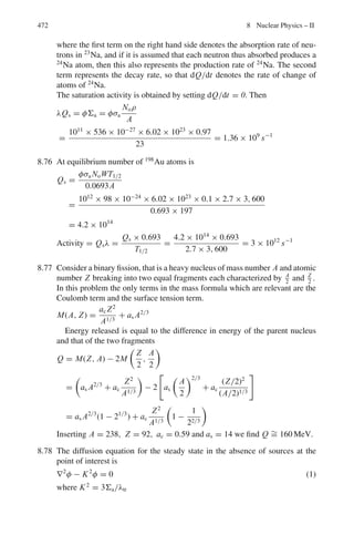 388 7 Nuclear Physics – I
7.57 X-rays are Compton scattered at an angle of 60◦
. If the wavelength of the
scattered radiation is 0.312 Å, find the wavelength of the incident radiation.
7.58 Compare the energy loss of a photon in the following situations.
(a) One single Compton scattering through 180◦
(b) Two successive scatterings through 90◦
each
(c) Three successive scatterings through 60◦
each
7.59 For Aluminum, and a photon energy of 0.06 MeV, the atomic absorption cross-
section due to the Compton effect is 8.1 × 10−24
cm2
and due to the photo-
effect is 4.0 × 10−24
cm2
. Calculate how much the intensity of a given beam
is reduced by 3.7 g cm−2
of aluminum and state the ratio of the intensities
absorbed due to the Compton effect and due to the photo effect.
[University of Bristol 1963]
7.60 Calculate the maximum change in the wavelength of Compton scattered
radiation.
7.61 A photon is Compton scattered off a stationary electron through an angle of
45◦
and its final energy is half its initial energy. Calculate the value of the
initial energy in MeV
7.62 What is the range of energies of gamma rays from the annihilation radiation
which are Compton scattered?
7.2.5 Photoelectric Effect
7.63 The wavelength of the photoelectric threshold for silver is 3,250 ×10−10
m.
Determine the velocity of electron ejected from a silver surface by ultraviolet
light of wavelength 2,536 ×10−10
m
[University of Durham 1960]
7.64 The gamma ray photon from 137
Cs when incident upon a piece of uranium
ejects photo-electrons from its K-shell. The momentum measured with a mag-
netic beta ray spectrometer, yields a value of Br = 3.08 × 10−3
Wb/m. The
binding energy of a K-electron in Uranium is 115.59 keV. Determine
(a) the kinetic energy of the photoelectrons
(b) the energy of the gamma ray photons
[University of Durham 1962]
7.65 Ultraviolet light of wavelength 2,537 Å from a mercury arc falls upon a silver
photocathode. If the photoelectric threshold wavelength for silver is 3,250 Å,
calculate the least potential difference which must be applied between the
anode and the photo-cathode to prevent electrons from the photo-cathode.
[University of Durham]
7.66 Show that photoelectric effect can not take place with a free electron.
 