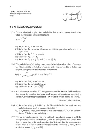 1.2 Problems 29
1.71 Find a fundamental set of solutions to the third-order equation:
d3
y
dx3
−
d2
y
dx2
+
dy
dx
− y = 0
1.2.9 Laplace Transforms
1.72 Consider the chain decay in radioactivity A
λA
→ B
λB
→ C, where λA and λB are
the disintegration constants. The equations for the radioactive decays are:
dNA(t)
dt
= −λA NA(t), and
dNB(t)
dt
= −λ2 NB(t) + λA NA(t)
where NA(t) and NB(t) are the number of atoms of A and B at time t, with
the initial conditions NA(0) = N0
A; NB(0) = 0. Apply Laplace transform to
obtain NA(t) and NB(t), the number of atoms of A and B as a function of time
t, in terms of N0
A, λA and λB.
1.73 Consider the radioactive decay:
A
λA
→ B
λB
→ C (Stable)
The equations for the chain decay are:
dNA
dt
= −λA NA (1)
dNB
dt
= −λB NB + λA NA (2)
dNC
dt
= +λB NB (3)
with the initial conditions NA(0) = N0
A; NB(0) = 0; NC (0) = 0, where various
symbols have the usual meaning. Apply Laplace transforms to find the growth
of C.
1.74 Show that:
(a) £(eax
) = 1
s−a
, i f s  a
(b) £(cos ax) = s
s2+a2 , s  0
(c) £(sin ax) = a
s2+a2
where £ means Laplacian transform.
1.2.10 Special Functions
1.75 The following polynomial of order n is called Hermite polynomial:
H		
n − 2ξ H	
n + 2nHn = 0
Show that:
(a) H	
n = 2nHn−1
(b) Hn+1 = 2ξ Hn − 2nHn−1
 
