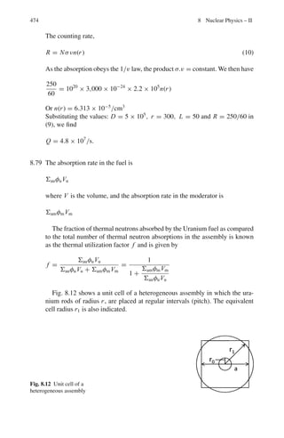 390 7 Nuclear Physics – I
7.2.6 Pair Production
7.75 Calculate the maximum wavelength of γ-rays which in passing through matter,
can lead to the creation of electrons.
[University of Bristol 1967]
7.76 A positron and an electron with negligible kinetic energy meet and annihilate
one another, producing two γ-rays of equal energy. What is the wavelength of
these γ-rays?
[University of Dublin 1969]
7.77 Show that electron–positron pair cannot be created by an isolated photon.
7.2.7 Cerenkov Radiation
7.78 Pions and muons each of 150 MeV/c momentum pass through a transparent
material. Find the range of the index of refraction of this material over which
the muons alone give Cerenkov light. Assume mπ c2
= 140 MeV; mμ c2
=
106 MeV.
7.79 A beam of protons moves through a material whose refractive index is 1.8.
Cerenkov light is emitted at an angle of 11◦
to the beam. Find the kinetic
energy of the proton in MeV.
[University of Manchester]
7.80 The rate of loss of energy by production of Cerenkov radiation is given by
the relation −dW/dl = (z2
e2
/c2
)
 
1 − 1
β2 μ2

ωdω erg cm−1
where βc is
the velocity, ze is the charge, μ is the refractive index of the medium and
ω/2π is the frequency of radiation. Make an order of magnitude estimate of
the number of photons emitted in the visible region, per cm of track, by a
particle having β = 0.9 passing through water. The fine structure constant
α = e2
/c = 1/137
[University of Durham]
7.2.8 Nuclear Resonance
7.81 The 129 keV gamma ray transition in 191
Ir was used in a Mösbauer experiment
in which a line shift equivalent to the full width at half maximum (Γ) was
observed for a source speed of 1 cm s−1
. Estimate the value of Γ and the mean
lifetime of the excited state in 191
Ir.
7.82 An excited atom of total mass M at rest with respect to a certain inertial system
emits a photon, thus going over into a lower state with an energy smaller by
Δw. Calculate the frequency of the photon emitted.
[University of Durham 1961]
 
