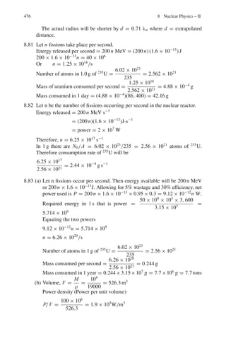 392 7 Nuclear Physics – I
7.89 Determine the amount of 210
84 Po necessary to provide a source of α-particles
of 10 millicuries strength. Half life of Polonium = 138 D.
7.90 A radioactive substance of half life 100 days which emits β-particles of aver-
age energy 5×10−7
ergs is used to drive a thermoelectric cell. Assuming the
cell to have an efficiency 10%, calculate the amount (in gram-molecules) of
radioactive substance required to generate 5 W of electricity.
7.91 The radioactive isotope, 14
6 C does not occur naturally but it is found at con-
stant rate by the action of cosmic rays on the atmosphere. It is taken up by
plants and animals and deposited in the body structure along with natural
carbon, but this process stops at death. The charcoal from the fire pit of an
ancient camp has an activity due to 14
6 C of 12.9 disintegrations per minute,
per gram of carbon. If the percentage of 14
6 C compared with normal Carbon
in living trees is 1.35 × 10−10
%, the decay constant is 3.92 × 10−10
s−1
and
the atomic weight = 12.0, what is the age of the campsite?
[University of Liverpool]
7.92 Consider the decay scheme RaE
β
→ RaF
β
→ RaG (stable). A freshly purified
sample of RaE weighs 5×10−10
g at time t = 0. If the sample is undisturbed,
calculate the time at which the greatest number of atoms of RaF will be
present and find this number. Derive any necessary formula [Half life of RaE
210
83 Bi

= 5.0 days; Half life of RaF
210
84 Po

= 138 days]
7.93 It is found that a solution containing 1 g of the α– emitter radium (226
Ra)
never accumulates more than 6.4 × 10−6
g of its daughter element radon
which has a half life of 3.825 days. Explain how the half life of radium may
be deduced from this information and calculate its value.
[University of London]
7.94 Find the mean-life of 55
Co radionuclide if its activity is known to decrease
4.0% per hour. The decay product is non-radioactive.
7.95 What proportion of 235
U was present in a rock formed 3,000×106
years ago,
given that the present proportion of 235
U to 238
U is 140?
[University of Liverpool]
7.96 A source consisting of 1 μg of 242
Pu is spread thinly over one plate of an
ionization chamber. Alpha-particle pulses are observed at the rate of 80 per
second, and spontaneous fission pulses at the rate of 3 per hour. Calculate the
half life of 242
Pu and the partial decay constants for the two modes of decay.
[Osmania University]
7.97 90
Sr decays to 90
Y by β decay with a half-life of 28 years. 90
Y decays by β
decay to 90
Zr with a half-life of 64 h. A pure sample of 90
Sr is allowed to
decay. What is the composition after (a) 1 h (b) after 10 years?
[University of Manchester]
 