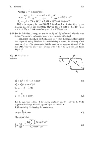 7.2 Problems 393
7.98 Natural Uranium, as found on earth, consists of two isotopes in the ratio
of 235
92 U/238
92 U = 0.7%. Assuming that these two isotopes existed in equal
amounts at the time the earth was formed; calculate the age of the earth.
[Mean life times: 238
92 U = 6.52 × 109
years, 235
92 U = 1.02 × 109
years]
[University of Cambridge, Tripos 2004]
7.99 Calculate the activity (in Ci) of 2.0 μg of 224
ThX. ThX (T1/2 = 3.64 D)
7.100 Calculate the energy in calories absorbed by a 20 kg boy who has received a
whole body dose of 40 rad.
7.101 A small volume of solution, which contained a radioactive isotope of sodium
had an activity of 16,000 disintegrations per minute/cm3
when it was injected
into the blood stream of a patient. After 30 h, the activity of 1.0 cm3
of the
blood was found to be 0.8 disintegrations per minute. If the half-life of the
sodium isotope is taken as 15 h, estimate the volume of the blood in the
patient.
7.2.10 Alpha-Decay
7.102 If two α-emitting nuclei, with the same mass number, one with Z = 84 and
the other with Z = 82 had the same decay constant, and if the first emitted
α-particles of energy 5.3 MeV, estimate the energy of α-particles emitted by
the second.
[Osmania University]
7.103 Calculate the energy to be imparted to an α-particle to force it into the
nucleus of 238
92 U (r0 = 1.2 fm)
7.104 Radium, Polonium and RaC are all members of the same radioactive series.
Given that the range in air at S.T.P of the α-particles from Radium (half-life
time 1,622 Year) the range is 3.36 cm where as from polonium (half life time
138 D) the range is 3.85 cm. Calculate the half-life of RaC	
for which the
α-particle range at S.T.P is 6.97 cm assuming the Geiger Nuttal rule.
[Osmania University]
7.105 The α particles emitted in the decays of 88Ra226
and 90Th226
have energies
4.9 MeV and 6.5 MeV, respectively. Ignoring the difference in their nuclear
radii, find the ratio of their half life times.
[Osmania University]
7.2.11 Beta-Decay
7.106 Classify the following transitions (the spin parity, JP
, of the nuclear states are
given in brackets):-
14
O →14
N∗
+ e+
+ ν (0+
→ 0+
)
6
He → 6
Li + e−
+ ν (0+
→ 1+
)
 