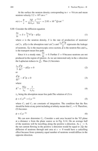 396 7 Nuclear Physics – I
As triton will be emitted in the opposite direction in the CMS
θt
∗
= 111◦
Using formula (1) again, with the substitution.
θt
∗
= 111◦
, vc = u/2 and vt
∗
= u/2
√
3, we can solve for θ, and obtain
θt = 34◦
in the LS.
Finally, we can use the inverse transformation
tan θ∗
= sin θ
cos θ−vc/v
And substitute θ∗
= 111◦
, θ = 34◦
and vc = u/2 to find v = 0.48 u.
7.4 Use the result of Problem 7.1,
M/m = sin (θ + 2ϕ)/ sin θ
M = 4.004, m = 1.008, θ = 100
.
Substituting these values in the above equation and solving for ϕ, we find
ϕ = 16.8◦
which is the recoil angle of proton
7.5 Alphas of 20 MeV energy means that we are dealing with non-relativistic par-
ticles. From the results of Problem 7.2, the maximum scattering angle θmax for
m1  m2, is given by
sin θm = m2/m1
sin 300
= 0.5 = m2/4 or m2 = 2
The gas is deuterium. The limiting angle θmax is independent of the incident
energy.
7.6 The description of the scattering event in the CM system is shown in Fig. 7.11.
From the velocity triangle
vL sin θL = vM sin θM
vL cos θL = vM cos θM + vC
Dividing the two equations and simplifying
tan θL =
sin θM
cos θM + vC/vM
=
sin θM
cos θM + m1/m2

∵ vC =
vm1
(m1 + m2)
and vm =
vm2
(m1 + m2)

The maximum scattering angle θm is given by
sin θM = m2/m1 = 1/4 = 0.25
θM = 15◦
Fig. 7.11 Velocity triangle
for elastic scattering
 