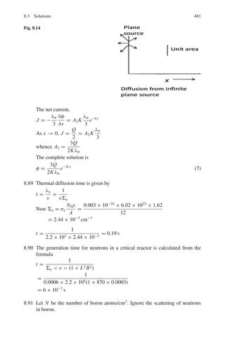 7.3 Solutions 397
7.7 Let the alpha particle of mass m moving with velocity v0 and momentum
p0 collide with proton of mass m. After the collision the maximum velocity
v2 and momentum p2 will be acquired by proton when it is emitted in the
incident direction. Since the alpha particle is heavier than proton, it must also
proceed in the same direction as the proton with velocity v1 and momentum
p1. Assuming that the collision is elastic,
P0
2
/2m1 = p1
2
/2m1 + p2
2
/2m2 (energy conservation) (1)
P0 = p1 + p2 (momentum conservation) (2)
Noting m1 = 4m2, p1 can be eliminated between (1) and (2) to yield
p2 = 0.4p0
or m2 v2 = 0.4m1 v0 = 0.4 × 4m2v0
v2 = 1.6v0
7.8 Use the transformation equation for the differential cross-sections in the CMS
and LS.
σ (θ) = (1 + γ 2
+ 2γ cos θ∗
)3/2
σ(θ∗
)/|1 + γ cos θ∗
|
where γ = m1/m2 = m/m = 1. Then the equation simplifies to
σ (θ) = 4 cos(θ∗
/2) σ (θ∗
)
7.9 We can write by chain rule
d σp/dEp = (d σp/d Ω∗
).(dΩ∗
/dEp) (1)
Let the proton be scattered through an angle θ∗
in the CMS with the direc-
tion of incidence of neutron (left to right). The CMS velocity will be v0/2.
vc = v0 m1/(m1 + m2) = v0/2 as the masses of neutron and proton are
approximately equal. The proton has velocity vc in the CMS both before and
after scattering. The velocity of the scattered proton is combined with the CMS
velocity to give the velocity v0 in the LS as shown in Fig. 7.12. From the
velocity triangle we have
v2
= vc
2
+ vc
2
+ 2vc
2
cos θ∗
= 2 vc
2
(1 + cos θ∗
)
= v0
2
(1 + cos θ∗
)/2
Therefore, Ep = E0(1 + cos θ∗
)/2
Differentiating
dEp = −E0 sin θ∗
dθ∗
/2 = −E0 dΩ∗
/4π
The negative sign means that as θ∗
increases Ep decreases
Thus,
Fig. 7.12 n−p scattering
in CMS
 