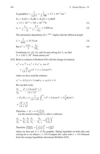 398 7 Nuclear Physics – I
dΩ∗
/dEp = 4π/E0 (2)
And dσp/dΩ∗
= σ/4π (3)
as the scattering is isotropic in the CMS.
Using (2) and (3) in (1) we get dσp/dEp = σ/E0
7.10 As the scattering is isotropic in the CMS the differential cross-section of the
recoiling nuclei is constant and is given by σ (ϕ∗
) = σ/4π = constant.
Now the differential cross-sections in the LS and CMS are related by
σ (ϕ) = (sin ϕ∗
dϕ∗
/ sin ϕ d ϕ). σ (ϕ∗
)
But ϕ∗
= 2 ϕ and dϕ∗
= 2 dϕ
σ (ϕ) = (sin 2 ϕ.2 dϕ / sin ϕ dϕ)(σ/4 π) = σ
π
cos ϕ
Thus, σ (ϕ) has cos ϕ dependence. It is of interest to note that

σ (ϕ) d Ω =
 π/2
0 σ cos ϕ.2 π sin ϕ d ϕ/π = σ
as it should. The upper limit for the integration is confined to 90◦
as the target
nucleus can not recoil in the backward sphere in the LS.
7.11 In Fig. 7.13, b denotes the impact parameter. Consider particles I0 going
through a ring perpendicular to the central axis, its area being 2πb db. On
hitting the sphere, the same number of particles are scattered through a solid
angle dΩ = 2π sin θ dθ
Fig. 7.13 Scattering of
particles of negligible size
from an infinitely heavy hard
sphere of radius R
Therefore, I0 σ (θ) .2π sin θ dθ = −I0 2πb db
Or σ (θ) = −b db/ sin θ d θ (1)
The angles of incidence and reflection are measured with respect to the
normal at the point of scattering. From the geometry of the figure,
θ = π − (i + r) = π − 2i (2)
sin θ = sin (π − 2i) = sin 2i = 2 sin i cos i (3)
Since r = i and dθ = −2di
b = R sin i and db = R cos i di
We find σ(θ) = R2
/4 (4)
The right hand side of (4) is independent of the scattering angle θ; that is
the scattering is isotropic or equally in all directions.
The total cross-section
 