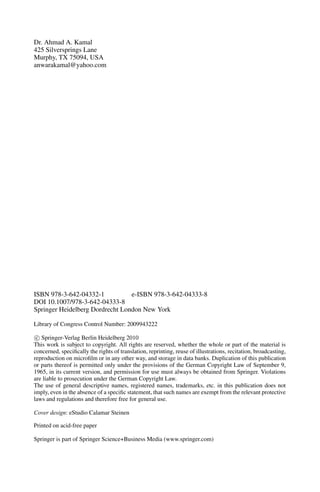 Dr. Ahmad A. Kamal
425 Silversprings Lane
Murphy, TX 75094, USA
anwarakamal@yahoo.com
ISBN 978-3-642-04332-1 e-ISBN 978-3-642-04333-8
DOI 10.1007/978-3-642-04333-8
Springer Heidelberg Dordrecht London New York
Library of Congress Control Number: 2009943222
c
 Springer-Verlag Berlin Heidelberg 2010
This work is subject to copyright. All rights are reserved, whether the whole or part of the material is
concerned, specifically the rights of translation, reprinting, reuse of illustrations, recitation, broadcasting,
reproduction on microfilm or in any other way, and storage in data banks. Duplication of this publication
or parts thereof is permitted only under the provisions of the German Copyright Law of September 9,
1965, in its current version, and permission for use must always be obtained from Springer. Violations
are liable to prosecution under the German Copyright Law.
The use of general descriptive names, registered names, trademarks, etc. in this publication does not
imply, even in the absence of a specific statement, that such names are exempt from the relevant protective
laws and regulations and therefore free for general use.
Cover design: eStudio Calamar Steinen
Printed on acid-free paper
Springer is part of Springer Science+Business Media (www.springer.com)
 