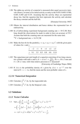 30 1 Mathematical Physics
1.76 The Bessel function Jn (x) is given by the series expansion
Jn (x) =

(−1)k
(x/2)n+2k
k!Γ(n + k + 1)
Show that:
(a) d
dx
[xn
Jn(x) ] = xn
Jn−1(x)
(b) d
dx
[x−n
Jn(x)] = −x−n
Jn+1(x)
1.77 Prove the following relations for the Bessel functions:
(a) Jn−1(x) − Jn+1(x) = 2 d
dx
Jn(x)
(b) Jn−1(x) + Jn+1(x) = 2n
x
Jn(x)
1.78 Given that Γ
1
2

=
√
π, obtain the formulae:
(a) J1/2(x) =
$
2
πx
sin x
(b) J−1/2(x) =
$
2
πx
cos x
1.79 Show that the Legendre polynomials have the property:
 l
−l
Pn(x)Pm(x) dx =
2
2n + 1
, if m = n
= 0, if m 
= n
1.80 Show that for large n and small θ, Pn(cos θ) ≈ J0(nθ)
1.81 For Legendre polynomials Pl (x) the generating function is given by:
T (x, s) = (1 − 2sx + s2
)−1/2
=
∞
l=0
Pl(x)sl
, s  1
Use the generating function to show:
(a) (l + 1)Pl+1 = (2l + 1)x Pl − l Pl−1
(b) Pl(x) + 2x P	
l (x) = P	
l+1(x) + P	
l−1(x), Where prime means differentiation
with respect to x.
1.82 For Laguerre’s polynomials, show that Ln(0) = n!. Assume the generating
function:
e−xs/(1−s)
1 − s
=
∞
n=0
Ln(x)sn
n!
1.2.11 Complex Variables
1.83 Evaluate
!
c
dz
z−2
where C is:
(a) The circle |z| = 1
(b) The circle |z + i| = 3
 