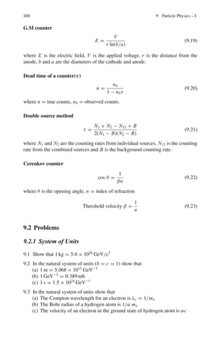 404 7 Nuclear Physics – I
7.3.3 Ionization, Range and Straggling
7.33 The rate of loss of energy due to radiation is inversely proportional to the
square of particle mass and directly proportional to the square of charge of
the incident particle as well as the atomic number of the target nucleus and
directly proportional to the kinetic energy.
−(dE/dx)rad ∝ z2
Z2
T/m2
As the medium is identical and both e and d are singly charged with the
same kinetic energy the ratio of the radiation loss for deuteron and electron
will be(me/md)2
≈ (1/3, 670)2
= 7.4 × 10−8
or ≈ 10−7
7.34 Ionization loss of muons in the rock = 2 MeV g−1
cm2
= 2 MeV g−1
cm2
× ρ = 2 MeV g−1
cm2
× 3.0 g cm−3
= 6 MeV/cm.
The depth of the rock which will reduce 60 GeV to zero = 60×103
/6 cm =
104
cm = 100 m.
7.35 Ed = md vd
2
/2
Ep = mp vp
2
/2
Ed/Ep = E/(E/2) = 2 = md vd
2
/mp vp
2
= 2vd
2
/vp
2
Therefore, vd = vp
Deuteron and proton having the same initial speed will have their ranges in
the ratio of their masses. Therefore the deuteron has twice the range of proton.
7.36 R = (M/z2
) f(E/M)
The E/M ratio for the three given particles is identical because Ep/Mp =
10/1, Ed/Md = 20/2 and Eα/Mα = 40/4. Hence
Rd = (Rp Mdzp
2
)/(z2
d Mp) = (0.316 × 2 × 12
)/(1 × 12
) = 0.632 mm
Rα = (Rp Mαzp
2
)/(zα
2
Mp) = (0.316 × 4 × 12
)/(1 × 22
) = 0.316 mm
7.37 Apply the Bragg–Kleeman formula
RAl/Rair = (ρair/ρAl)
√
AAl/
√
AAir
Substitute the values: ρair = 1.226 × 10−3
g cm−3
, ρAl = 2.7 g cm−3
AAl = 27 and Aair = 14.5, we find RAl/RAir = 1/1, 614
7.38 The straggling of charged particles is given by the ratio σR/R, where R is the
mean range of a beam of particles in a given medium and σR is the standard
deviation of the ranges.
Now R = f (v0, I)/z2
where v0 is the initial velocity of beam of particles, I is
the ionization of the atoms of the absorber. Further, σR =
√
M F(v0, I)/z2
. So
σR/R = ϕ(v0, I)/
√
M
 
