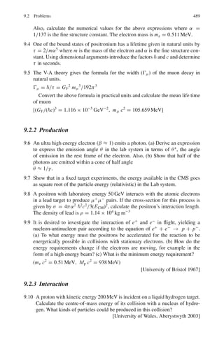 7.3 Solutions 405
As the straggling is inversely proportional to the square root of particle
mass, the straggling for 3
He will be greater than that for 4
He of equal range.
7.39 dE/dR = k/(βc)2
dR = [(β c)2
/k] d(Mv2
/2) = k	
M f (v) dv
where k	
is another constant
Integrating from zero to v0
R =

dR = k	
M

f (v) dv = k	
M F(v0)
If two single charge particles of masses M1 and M2, be selected so that their
initial velocities are identical then their residual ranges
R1/R2 = M1/M2
M2 = R2 M1/R1 = 165 × 1, 837 me/1, 100 = 275.5 me
It is a pion. Its accepted mass is 273 me
7.40 Balancing the centripetal force with the magnetic force at the point of
extraction
mv2
/r = zevB (1)
which gives us
v = zeBr/m
The ratio of velocities for α-particle and deuteron is
vd/vα = (zd.mα)/(md.zα) = (1 × 2)/(2 × 1) = 1
since mα ≈ 2md
As the initial velocities are identical the ratio
Rd/Rα = (mdzα
2
)/(mαzd
2
) = 22
/2 = 2
Therefore, Rd = 2Rα
7.41 Use Geiger’s rule
R = K E3/2
(1)
8.6 = K (8.8)3/2
K = 0.33
At a distance of 4 cm from the source, residual range is 4.6 cm. At this point
the energy can be found out by applying (1) again
4.6 = 0.33 × E
3/2
1
Or E1 = 5.79 MeV
Differentiating (1)
dR/dE = (3/2)K E1/2
dE1/dR = 2/3K E1
1/2
= 2/(3 × 0.33 ×
√
5.79)
= 0.84 MeV/cm
 