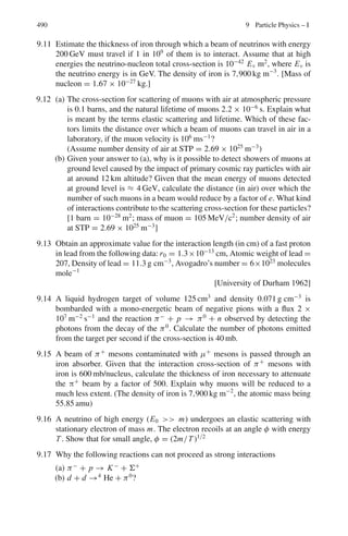406 7 Nuclear Physics – I
7.42 The proton velocity vp = (2Ep/mp)1/2
=

2 × 4/mp
The deuteron velocity vd = (2Ed/md)1/2
=
√
2 × 8/md = (2 × 4/mp)1/2
(because md ≈ 2mp)
Thus, the proton and deuteron have the same velocity, and both of them are
singly charged. Hence their stopping power is identical.
7.43 (a) dE/dR ∝ z2
/v2
or ∝ Mz2
/E
(dEα/dR)/(dEp/dR) = Mα zα
2
Ep/Mp zp
2
Eα = (Mα/Mp)(zα
2
/zp
2
)
(Ep/Eα) = 4 × 4 × 30/480 = 1
(b) The change in ionization over a given distance will be different for differ-
ent particles in a medium. Calibration curves can be drawn for particles
of different masses. The proton curve can be assumed to be the standard
curve. This method is particularly useful for those particles which are not
arrested within the emulsion stack or bubble chamber.
7.44 If S is the relative stopping power then
R(Al) = R(air)/S = 2/1, 700 cm
The thickness of aluminum is obtained by multiplying the range in air by
the density
Therefore, R(Al) = (2.7 × 2/1, 700) g cm−2
= 3.18 × 10−3
g cm−2
7.45 Apply the Bragg–Kleeman rule
Ra = Rs ρs
√
Aa/ρa
√
As (1)
Now Rs(cm) = Rs(g cm−2
)/ρs = 2.5 × 10−3
/ρs
Hence (1) becomes
Ra(cm) = 2.5 × 10−3√
14.5/1.226 × 10−3
×
√
56 = 1.04
Apply Geiger’s rule
E = (R/0.32)2/3
= (1.04/0.32)2/3
= 2.19 MeV
α’s of energy greater than 2.2 MeV will be registered.
7.46 R(Al) = R(air)/S = R(air)/1,700
We find R(air) by Geigers’s rule
R(air) = 0.32 E3/2
= 0.32 × 53/2
= 11.18 cm
Therefore R(Al) = 11.18/1, 700 = 0.00658 cm = 66 μm
7.47 Geiger’s rule is
R = 0.32(E)3/2
where R is in cm and E in MeV
3.8 = 0.32(5)3/2
R = 0.32(10)3/2
Therefore, R = 3.8 × (10/5)3/2
= 10.75 cm
7.48 (a) v0 = (2T/m)1/2
= c(2T/mc2
)1/2
= c(2 × 5/3728)1/2
= 0.0518 c
R = 0.98 × 10−27
× (3 × 1010
× 0.0518)3
= 3.678 cm
 
