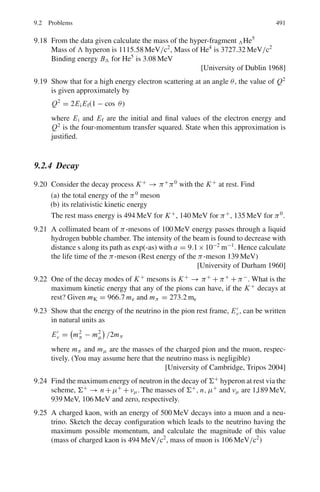 7.3 Solutions 407
(b) Over the whole path total number of ion pairs
= Total energy lost/Ionization energy of each pair = 5.0 × 106
/34
= 1.47 × 105
For R1 = 1.839 cm, we can find the velocity at the middle of the path by the
given formula
R1 = 1.839 = 0.98 × 10−27
v1
3
or v1 = 1.233 × 109
. The corresponding energy at the mid-path is
E1 = mv1
2
/2 = mc2
v1
2
/2c2
= (1/2) × 3728 × (1.233 × 109
/3 × 1010
)2
=
3.148 MeV
Energy lost in the first half of the path
E = 5.000 − 3.148 = 1.852 MeV.
Number of ion pairs produced over the first half of the path =
1.852 × 106
/34 = 5.45 × 104
7.49 v2
p = 2E/mp, v2
d = 2E/md = 2E/2mp = v2
p/2
= dE/dx ∝ z2
/v2
∴
(dE/dx)p
(dE/dx)d
=
v2
d
v2
p
= 2(∵ z = 1 for both p and d)
7.50 (−dE/dx)proton = (−dE/dx)deuteron
As their charges are identical, their velocity must be the same. Therefore,
the ratio of their kinetic energies must be equal to the ratio of their masses.
Ep/Ed = Mp/Md = 1/2
7.51 After crossing a radiation length of lead electrons emerge with an aver-
age energy of 2.7/e = 2.7/2.71 = 1.0 GeV. Thus, the average energy
loss = 1.7 GeV.
7.52 The root mean square multiple scattering angle is approximately given by
(θ2)
1
2 = 20
βp(MeV/c)
$
L
LR
For a traversal of a distance L. For P = 400 MeV/c and L = LR/10, this
angle is 15.8 mr. An electron emitting a photon will be emitted at an angle of
mec2
/Eγ with the direction of flight. This angle is 0.511/400 or 1.28 mr.
Thus, the angular distribution of Bremsstrahlung photons is determined
mainly by the multiple scattering of electrons.
7.3.4 Compton Scattering
7.53 (a) Let E = hν be the energy of the scattered photon and hν/c be its momen-
tum (Fig. 7.15).
Energy conservation gives
h ν0 = h ν + T (1)
where T is the electron’s kinetic energy.
Balancing momentum along and perpendicular to the direction of
incidence
 