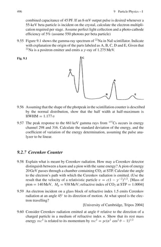 412 7 Nuclear Physics – I
7.67 Number of gamma rays absorbed in the thickness x cm of lead
N = N0(1 − e−μ x
)
where N0 is the initial number and μ is the absorption coefficient expressed in
cm−1
.
Now μ = σ N0 ρ/A
where N0 is the Avagadro’s number, ρ is the density of lead and A is its atomic
weight.
μ = 20 × 10−24
× 6.02 × 1023
× 11.3/207 = 0.657 cm−1
n/n0 = 90/100 = 1 − e−0.657x
x = 3.5 cm
7.68 The K-shell absorption wavelength in Ag
λk = 0.0424 nm
The corresponding energy
EK(Ag) = 1,241/0.0485 = 25,567 eV
We use the formula
EK(Z) = 13.6(Z − σ)2
For silver 25.567 × 103
= 13.6(47 − σ)2
whence σ = 3.64
For the impurity X of atomic number Z = 50
Ek(Z) = 13.6(50 − 3.64)2
= 29,229 eV
= 29.23 keV
Now the wavelength of 0.0424 nm corresponds to E = 29.24 keV which is
in agreement with the calculated value. Thus the impurity is 50Sn
7.69 eV = hc/λ − W
A plot of V against 1/λ must be a straight line. The slope of the line gives
hc/e, hence h can be determined. The intercept multiplied by hc give W, the
work function. The threshold frequency is given by ν0 = W/h (Fig. 7.16).
Fig. 7.16
0.0
0.5
1.0
1.5
0.0 1.0 2.0 3.0
V
 