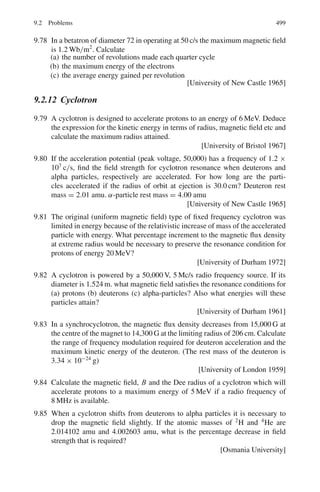 7.3 Solutions 415
Fig. 7.17
h ν/c ≤ p+ + p− (2)
Or (h ν)2
≤ (cp+ + cp−)2
By virtue of (1)
(E+ + E−)2
≤ c2
p+
2
+ c2
p−
2
+ 2c2
p+ p−
Or E+
2
+ E−
2
+ 2E+ E− ≤ E+
2
− m2
c4
+ E−
2
− m2
c4
+ 2[(E+
2
− m2
c4
)
(E−
2
− m2
c4
)]1/2
E+ E− ≤ [(E+
2
− m2
c4
)(E−
2
− m2
c4
)]1/2
− mc2
Now the left hand side of the inequality is greater than the value of the rad-
ical on the right hand side. It must be still greater than the right hand side. We
thus get into an absurdity, which has resulted from the assumption that both
momentum and energy are simultaneously conserved in this process. Thus an
electron–positron pair cannot be produced by an isolated photon.
7.3.7 Cerenkov Radiation
7.78 Pμ = 150 MeV/c
Eμ = (p2
μ + m2
μ)1/2
= (1502
+ 1062
)1/2
= 183.67 MeV
βμ = Pμ/Eμ = 150/183.67 = 0.817
nμ = 1/βμ = 1.224
Pπ = 150 MeV/c
Eπ = (P2
π + m2
π )1/2
= (1502
+ 1402
)1/2
= 205.18
βπ = Pπ /Eπ = 150/205.18 = 0.731
nπ = 1/βπ = 1.368
Therefore the range of the index of refraction of the material over which the
muons above give Cerenkov light is 1.224 − 1.368.
7.79 cos θ = 1/β μ
β = 1/μ cos θ = 1/(1.8 × cos 11◦
) = 0.566
γ = (1 − β2
)−1/2
= 1.213
Kinetic energy of proton T = (γ − 1) mp c2
= (1.213 − 1) × 938.3
= 200 MeV
 