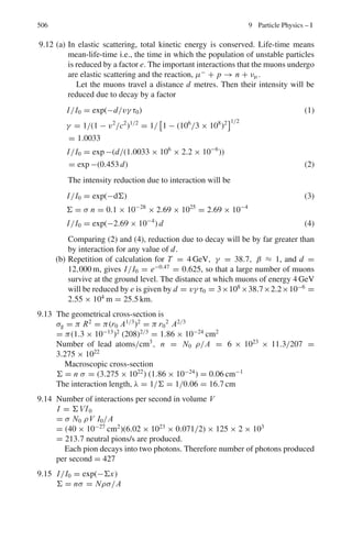 422 7 Nuclear Physics – I
Using λ238 = 1/τ238 = 1/6.52 × 109
, λ235 = 1/τ235 = 1/1.02 × 109
And solving (3) we get the age of the earth as 5.26 × 109
years
7.99 Number of Th atoms in 2 μg is
N = N0 W/A = 6.02 × 1023
× 2 × 10−6
/224 = 5.375 × 1015
λ = 0.693/(3.64 × 86, 400) = 2.2 × 10−6
Activity A = |dN/d λ| = N λ = (5.375 × 1015
)(2.2 × 10−6
) = 1.183 ×
1010
/s
= (1.188 × 1010
/3.7 × 1010
) ci = 0.319 ci
7.100 1 rad = 100 ergs g−1
Energy received = (40)(100)(20 × 103
)/107
J
= 8 J
= 8/4.18 = 1.91 Cal
7.101 Let V cm3
be the volume of blood, Initial activity is 16,000/V per minute
per cm3
. 0.8 = 16,000
V
exp(−0.693 × 30/15)
= 4,123
V
∴ V = 5000 cm3
7.3.10 Alpha-Decay
7.102 λ1 = 1021
exp(−2π zZ1e2
/ v1)
λ2 = 1021
exp(−2 πzZ2 e2
/v2)
Given λ1 = λ2
Z1/
√
E1 = Z2/
√
E2
E2 = E1 Z2
2
/Z1
2
= 5.3(80/82)2
= 5.04 MeV
Thus energy from the second nuclei is 5.04 MeV.
7.103 The energy required to force an α-particle(classically) into a nucleus of
charge Ze is equal to the potential energy at the barrier height and is given by
E = zZe2
/4 π ε0 R.
This is barely possible when α particle and the Uranium nucleus will just
touch each other and the kinetic energy of the bombarding particle is entirely
converted into potential energy.
R = R1 + R2 = r(A
1/3
1 + A2
1/3
)
= 1.2(41/3
+ 2381/3
) = 9.34 fm
E = 1.44zZ/R = 1.44 × 2 × 92/9.34 = 28.37 MeV
7.104 Geiger–Nuttal law is
log λ = k log x + c
where k and c are constants, λ is the decay constant and x is the range
log(0.693/T ) = k log x + c
k log x + log T = log 0.693 − c = c1 (1)
 