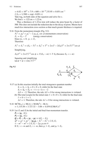 7.3 Solutions 423
where c1 is another constant.
k log 3.36 + log(1622 × 365) = c1 (2)
k log 3.85 + log 138 = c1 (3)
Solving (2) and (3), k = 61.46 and c1 = 36.5. Using the values of k and c1
in (1) 61.46 log 6.97 + log T = 36.5
Solving for T , we find T = 4.79 × 10−16
days = 4.14 × 10−11
s
7.105 For α-decay we use the equation
λ = 1/ τ = 1021
exp(−2 π zZ/137 β) (1)
T1/2(1)/T1/2(2) = τ1/τ2 = exp(2 π zZ1/137 β1)/ exp(2 π zZ2/137 β2) (2)
For 88Ra226
decay put Z1 = 86 for the daughter nucleus, z = 2 for α-particle
and β1 = (2E/Mc2
)1/2
= (2 × 4.9/3728)1/2
= 0.05127
For 90Th226
decay, put Z2 = 88 for daughter nucleus and z = 2 for α-particle
and β2 = (2 × 6.5/3728)1/2
= 0.05905
Using the values in (2), we find
τ1/τ2 = 5.19 × 107
7.3.11 Beta-Decay
7.106 The selection rules for allowed transitions in β-decay are:
Δ I = 0
Ii = 0 → If = 0 allowed
Δ π = 0
⎫
⎬
⎭
Fermi Rule
Δ I = 0, ±1
Ii = 0 → Ii = 0 forbidden
Δ π = 0
⎫
⎬
⎭
G.T. Rule
where I is the nuclear spin and π is the parity. In view of the above selection
rules the first transition is Fermi transition, the second one Gamow–Teller
transition. The third one occurs between two mirror nuclei 17
F and 17
O in
which the proton number and neutron number are interchanged. The con-
figuration of nucleus is very much similar in such nuclei, consequently the
wave functions are nearly identical. This leads to a large value for the overlap
integral. The log ft value for such transitions is small being in the range of
3–3.7. These are characterized by
ΔI = 0,±1 and Δπ = 0. The given transition 17
F →17
O is an example of
superallowed transition.
7.107 If the number of 23
Mg nuclides is N0 at t = 0, then at time t the number
decayed will be
N = N0[1 − exp(−λ t)] (1)
At t = t1, N1 = N0[1 − exp(−λ t)] (2)
At t = t2, N2 = N0[1 − exp(−λ t)] (3)
 