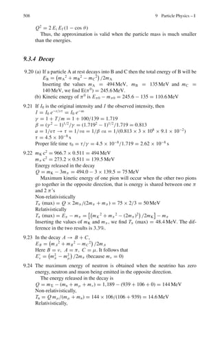 424 7 Nuclear Physics – I
Dividing (3) by (2)
N2/N1 = [1 − exp(−λt2)]/[1 − exp(−λ t1)]
N2/N1 = 2.66 = [1 − exp(−6 λ)]/[1 − exp(−2λ)]
= (1 − x3
)/(1 − x) = 1 + x + x2
(4)
where x = exp(−2λ)
Solving the quadratic equation for x, we find x = 0.885 = exp(−2λ)
whence the mean life time τ = 1/λ = 15.93 s
7.108 According to Fermi’s theory of β-decay, for E0  mec2
, the decay constant
λ =
G2
|Mif|2
E5
0
60π3(c)6
(1)
So that with the value G/3
c3
= 1.166 × 10−5
GeV−2
, (1) becomes λ =
1.11E5
0 |Mif|2
104 S−1
= 1.11×(3.5)5
×6
104
= 0.3466 s−1
Therefore, T1/2 = 0.693/0.3466 = 2.0 s. The experimental value is 0.8 s.
7.109 The mean energy of electrons
 E =
 E max
0
E n(E)dE/
 E max
0
n(E) dE
Given n(E)dE = c
√
E(Emax − E)2
dE
where c = constant
 E =
c
 E max
0 E
√
E(Emax − E)2
dE
c
 E max
0
√
E(Emax − E)2 dE
=
Emax
3
If all the electrons emitted are absorbed then the kinetic energy of the
electrons is converted into heat.
Heat evolved/sec = (mean energy)(no. of electrons emitted/second)
= (0.156) × (3.7 × 107
)/3 MeV/s = 1.92 × 106
MeV/s
7.110 Let the threshold energy be Eν. In that case the particles in the CMS will be
at rest. Now, in the neutron decay
n → p + e−
+ ν̄ + 0.79 MeV
Mn − (Mp + Me) = 0.79
as ν̄ has zero rest mass
Mn + Me = Mp + 2me + 0.79 = Mp + 1.81
(the masses of electron and positron are identical, each equal to 0.511 MeV)
We use the invariance of
(Σ E)2
− |ΣP|2
= (Σ E∗
)2
− zero
where (∗
) refers to the CMS and total momentum of particles in CMS is zero
(Ev + Mp)2
= (Mn + Me)2
= (Mp + 1.81)2
Or Eν = 1.81 MeV.
 
