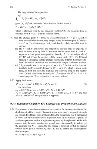 428 8 Nuclear Physics – II
The shell model energy levels are:
*
1s1
2
+ *
1p3
2
, 1p1
2
+ *
1d5
2
, 2s1
2
, 1d3
2
+ *
1 f 7
2
+ *
2p3
2
, 1 f 5
2
, 2p1
2
, 1g9
2
+
*
1g7
2
, 2d5
2
, 2d3
2
, 3s1
2
, 1h 11
2
+
. . . (8.4)
Liquid drop model (8.5)
M(atom) = Z MH + (A − Z)Mn − Δ (8.6)
Δ = mass defect
P =
M − A
A
= packing fraction. (8.7)
1 amu =
1
12
of atomic mass of 12
C atom (8.8)
f =
B.E
A
(8.9)
1 amu = 931.5 Mev (8.10)
1 amu = 1.66 × 10−27
kg (8.11)
The f-A curve is shown in Fig. 8.1. A more detailed diagram is shown in
Problem 8.40
Fig. 8.1 BE/A Versus A
Stability against decay
β−
− decay : M(Z, A) ≤ M(Z + 1, A) (8.12)
β+
− decay : M(Z + 1, A) ≤ M(Z, A) + 2Me (8.13)
e−
capture : M(Z + 1, A) ≤ M(Z, A) (8.14)
α − decay : M(Z, A) ≤ M(Z − 2, A − 4) + MHe4 (8.15)
Assuming that γ-ray precedes the decay, the energy released
Qβ− = [M(Z, A) − M(Z + 1, A)] c2
= Tmax + Tγ (8.16)
Qβ+ = [M(Z + 1, A) − M(Z, A)] c2
= 2Me c2
+ Tmax + Tγ (8.17)
QEC = [M(Z + 1, A) − M(Z, A)] c2
= Tv + Tγ (8.18)
 